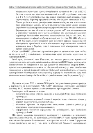ЗВІТ ЗА РЕЗУЛЬТАТАМИ МОНІТОРИНГУ ЗДІЙСНЕННЯ ПРАВОСУДДЯ ВИЩИМ АНТИКОРУПЦІЙНИМ СУДОМ 11
якщо наявна хоча б одна з умов, передбачених пунктами 1-3 ч. 5 ст. 216 КПК.
Останнє означає, що: а) злочин вчинено однією з осіб, перелік яких наведено
в п. 1 ч. 5 ст. 216 КПК (йдеться про вищих посадових осіб держави, суддів
і прокурорів); б) розмір предмета злочину або завданої ним шкоди в 500 і
більше разів перевищує розмір прожиткового мінімуму для працездатних
осіб, встановленої законом на час вчинення злочину (якщо злочин вчинено
службовоюособоюдержавногооргану,правоохоронногооргану,військового
формування, органу місцевого самоврядування, суб’єкта господарювання,
у статутному капіталі якого частка державної або комунальної власності
перевищує 50 відсотків); в) злочин, передбачений ст. 369, ч. 1 ст. 369-2 КК,
вчинено щодо службової особи, визначеної у п. 1 ч. 5 ст. 216 КПК або в ч. 4
ст. 18 КК (йдеться про посадових осіб іноземних держав, посадових осіб
міжнародних організацій, членів міжнародних парламентських асамблей,
учасником яких є Україна, судді і посадових осіб міжнародних судів та
деяких інших осіб).
Слідчі судді ВАКС здійснюють судовий контроль за дотриманням прав, свобод
та інтересів осіб у кримінальних провадженнях щодо злочинів, віднесених до
підсудності ВАКС.
Інші суди, визначені цим Кодексом, не можуть розглядати кримінальні
провадження щодо злочинів, які віднесені до підсудності ВАКС (крім випадку, коли
обвинувачений чи потерпілий є або був суддею чи працівником апарату ВАКС і
кримінальне провадження належить до підсудності цього суду; таке кримінальне
провадження у першій інстанції здійснює Київський апеляційний суд, а ухвалені
судові рішення оскаржуються в апеляційному порядку до апеляційного суду, який
визначається колегією суддів Касаційного кримінального суду Верховного Суду).
* * *
Протягом вересня 2019 – лютого 2020 років Центр політико-правових реформ
у партнерстві із Секретаріатом РГК НАБУ здійснював системний моніторинг
розгляду ВАКС частини кримінальних проваджень про корупційні злочини.
Моніторинг здійснювався з метою:
1)	 визначити проблеми і типові недоліки у діяльності Суду щодо здійснення
правосуддя;
2)	 виявити причини незначної кількості вироків, інших кінцевих рішень у
справах щодо злочинів, підсудних Суду;
3)	 визначити причини та передумови затягування судового розгляду у
відповідних кримінальних провадженнях;
4)	 інформувати експертне середовище та громадськість про здійснення
правосуддя ВАКС.
Ще одним завданням проведеного моніторингу є виявлення за можливості
процесуальних порушень, які допускають детективи НАБУ та/або прокурори САП,
з метою аналізу причин їх виникнення, недопущення надалі, а також їх усунення.
Однак реалізувати цю мету тоді, коли в абсолютній більшості кримінальних
 