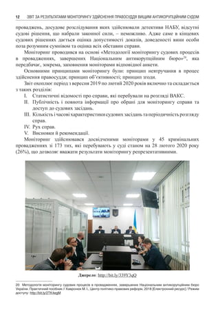 ЗВІТ ЗА РЕЗУЛЬТАТАМИ МОНІТОРИНГУ ЗДІЙСНЕННЯ ПРАВОСУДДЯ ВИЩИМ АНТИКОРУПЦІЙНИМ СУДОМ12
проваджень, досудове розслідування яких здійснювали детективи НАБУ, відсутні
судові рішення, що набрали законної сили, – неможливо. Адже саме в кінцевих
судових рішеннях дається оцінка допустимості доказів, доведеності вини особи
поза розумним сумнівом та оцінка всіх обставин справи.
Моніторинг проводився на основі «Методології моніторингу судових процесів
в провадженнях, завершених Національним антикорупційним бюро»20
, яка
передбачає, зокрема, заповнення моніторами відповідної анкети.
Основними принципами моніторингу були: принцип невтручання в процес
здійснення правосуддя; принцип об’єктивності; принцип згоди.
Звіт охоплює період з вересня 2019 по лютий 2020 років включно та складається
з таких розділів:
І.	 Статистичні відомості про справи, які перебували на розгляді ВАКС.
ІІ.	 Публічність і повнота інформації про обрані для моніторингу справи та
доступ до судових засідань.
ІІІ.	Кількістьічасовіхарактеристикисудовихзасіданьтаперіодичністьрозгляду
справ.
IV.	 Рух справ.
V.	 Висновки й рекомендації.
Моніторинг здійснювався досвідченими моніторами у 45 кримінальних
провадженнях зі 173 тих, які перебувають у суді станом на 28 лютого 2020 року
(26%), що дозволяє вважати результати моніторингу репрезентативними.
Джерело: http://bit.ly/339Y3qQ
20	 Методологія моніторингу судових процесів в провадженнях, завершених Національним антикорупційним бюро
України. Практичний посібник // Хавронюк М. І., Центр політико-правових реформ, 2018 [Електронний ресурс] / Режим
доступу: http://bit.ly/2TK4egM
 
