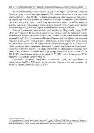 ЗВІТ ЗА РЕЗУЛЬТАТАМИ МОНІТОРИНГУ ЗДІЙСНЕННЯ ПРАВОСУДДЯ ВИЩИМ АНТИКОРУПЦІЙНИМ СУДОМ 19
Як можна побачити, завантаженість суддів ВАКС через їхню участь у розгляді
багатьох справ залишається дуже високою. Частково це пов’язано з тим, що відпо-
відно до вимог ч. 12 ст. 31 КПК усі без винятку справи, навіть нескладні для розгля-
ду справи про злочини невеликої і середньої тяжкості, розглядаються колегіально
судом у складі трьох суддів, та ще й один з них повинен мати стаж роботи на посаді
судді не менше п’яти років, крім випадків, коли жодний такий суддя у цьому суді не
може брати участь у розгляді справи з передбачених законом підстав.
Наказом Державної судової адміністрації України від 21 грудня 2018 року №622
«Про затвердження Загального класифікатора спеціалізацій та категорій справ»
затверджено, зокрема, коефіцієнти складності кримінальних справ, які визначено в
межахвід2до55.Так,длясудупершоїінстанціїзазначенийкласифікаторвстановлює
коефіцієнт складності кримінальних проваджень з обвинувальним актом щодо
злочинів проти власності – 35, щодо злочинів у сфері господарської діяльності – 45,
щодо злочинів у сфері службової діяльності та професійної діяльності, пов’язані з
наданням публічних послуг, – 50, щодо кримінального провадження стосовно осіб,
щодо яких застосовується особливий порядок кримінального провадження (стаття
480 КПК), класифікатор визначає на рівні 55. У 2019 році в провадженні ВАКС
перебувало 33 справи щодо таких осіб.
Середньостатистичний коефіцієнт складності справ, які перебували в
провадженні ВАКС у 2019 році, за категоріями становить 46, що свідчить про
загальну високу складність справ у суді29
.
29	 Наказ Державної судової адміністрації України від 21 грудня 2018 року №622 «Про затвердження Загального
класифікатора спеціалізацій та категорій справ» // Офіційне інтернет-представництво Президента України
[Електронний ресурс] / Режим доступу: https://www.president.gov.ua/documents/1282019-26474
 