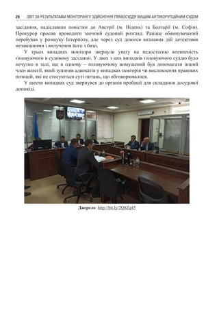 ЗВІТ ЗА РЕЗУЛЬТАТАМИ МОНІТОРИНГУ ЗДІЙСНЕННЯ ПРАВОСУДДЯ ВИЩИМ АНТИКОРУПЦІЙНИМ СУДОМ26
засідання, надіславши повістки до Австрії (м. Відень) та Болгарії (м. Софія).
Прокурор просив проводити заочний судовий розгляд. Раніше обвинувачений
перебував у розшуку Інтерполу, але через суд домігся визнання дій детективів
незаконними і вилучення його з бази.
У трьох випадках монітори звернули увагу на недостатню впевненість
головуючого в судовому засіданні. У двох з цих випадків головуючого суддю було
нечутно в залі, ще в одному – головуючому вимушений був допомагати інший
член колегії, який зупиняв адвокатів у випадках повторів чи висловлення правових
позицій, які не стосуються суті питань, що обговорювалися.
У шести випадках суд звернувся до органів пробації для складання досудової
доповіді.
Джерело: http://bit.ly/2Q8Zq45
 