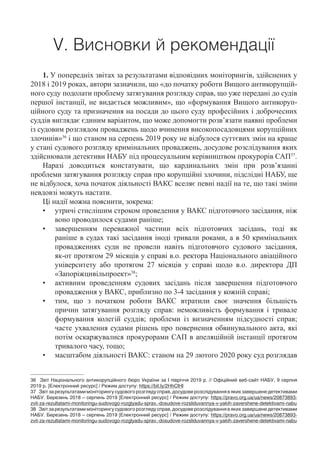 V. Висновки й рекомендації
1. У попередніх звітах за результатами відповідних моніторингів, здійснених у
2018 і 2019 роках, автори зазначили, що «до початку роботи Вищого антикорупцій-
ного суду подолати проблему затягування розгляду справ, що уже передані до судів
першої інстанції, не видається можливим», що «формування Вищого антикоруп-
ційного суду та призначення на посади до цього суду професійних і доброчесних
суддів виглядає єдиним варіантом, що може допомогти розв’язати наявні проблеми
із судовим розглядом проваджень щодо вчинення високопосадовцями корупційних
злочинів»36
і що станом на серпень 2019 року не відбулося суттєвих змін на краще
у стані судового розгляду кримінальних проваджень, досудове розслідування яких
здійснювали детективи НАБУ під процесуальним керівництвом прокурорів САП37
.
Наразі доводиться констатувати, що кардинальних змін при розв’язанні
проблеми затягування розгляду справ про корупційні злочини, підслідні НАБУ, ще
не відбулося, хоча початок діяльності ВАКС вселяє певні надії на те, що такі зміни
невдовзі можуть настати.
Ці надії можна пояснити, зокрема:
•	 утричі стислішим строком проведення у ВАКС підготовчого засідання, ніж
воно проводилося судами раніше;
•	 завершенням переважної частини всіх підготовчих засідань, тоді як
раніше в судах такі засідання іноді тривали роками, а в 50 кримінальних
провадженнях суди не провели навіть підготовчого судового засідання,
як-от протягом 29 місяців у справі в.о. ректора Національного авіаційного
університету або протягом 27 місяців у справі щодо в.о. директора ДП
«Запоріжцивільпроект»38
;
•	 активним проведенням судових засідань після завершення підготовчого
провадження у ВАКС, приблизно по 3-4 засідання у кожній справі;
•	 тим, що з початком роботи ВАКС втратили своє значення більшість
причин затягування розгляду справ: неможливість формування і тривале
формування колегій суддів; проблеми із визначенням підсудності справ;
часте ухвалення судами рішень про повернення обвинувального акта, які
потім оскаржувалися прокурорами САП в апеляційній інстанції протягом
тривалого часу, тощо;
•	 масштабом діяльності ВАКС: станом на 29 лютого 2020 року суд розглядав
36	 Звіт Національного антикорупційного бюро України за І півріччя 2019 р. // Офіційний веб-сайт НАБУ, 9 серпня
2019 р. [Електронний ресурс] / Режим доступу: https://bit.ly/2HhClHI
37	 Звіт за результатами моніторингу судового розгляду справ, досудове розслідування в яких завершене детективами
НАБУ. Березень 2018 – серпень 2019 [Електронний ресурс] / Режим доступу: https://pravo.org.ua/ua/news/20873893-
zvit-za-rezultatami-monitoringu-sudovogo-rozglyadu-sprav,-dosudove-rozsliduvannya-v-yakih-zavershene-detektivami-nabu
38	 Звіт за результатами моніторингу судового розгляду справ, досудове розслідування в яких завершене детективами
НАБУ. Березень 2018 – серпень 2019 [Електронний ресурс] / Режим доступу: https://pravo.org.ua/ua/news/20873893-
zvit-za-rezultatami-monitoringu-sudovogo-rozglyadu-sprav,-dosudove-rozsliduvannya-v-yakih-zavershene-detektivami-nabu
 