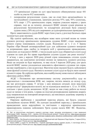 ЗВІТ ЗА РЕЗУЛЬТАТАМИ МОНІТОРИНГУ ЗДІЙСНЕННЯ ПРАВОСУДДЯ ВИЩИМ АНТИКОРУПЦІЙНИМ СУДОМ32
173 кримінальні справи по суті пред’явленого обвинувачення щодо 441
особи за участю 812 захисників;
•	 попередніми результатами: судом, уже на етапі його організаційного та
інституційного становлення, закінчено розгляд 97% заяв, 95% клопотань,
81% скарг і 27% кримінальних справ, зокрема ухвалено вироки у трьох
справах, тоді як до початку діяльності ВАКС кінцеві судові рішення за
результатами багатомісячних чи кількарічних розглядів були ухвалені
судами лише у 20% від усіх скерованих до судів кримінальних проваджень39
.
Проте завантаженість суддів ВАКС через їхню участь у розгляді багатьох справ
залишається дуже високою.
Ще однією проблемою, яка незабаром може мати суттєвий вплив на темпи
судового розгляду кримінальних проваджень суддями ВАКС, стане завершення
річного строку повноважень слідчих суддів. Відповідно до ч. 2 ст. 5 Закону
України «Про Вищий антикорупційний суд» для здійснення судового контролю
за дотриманням прав, свобод та інтересів осіб у кримінальних провадженнях,
віднесених до підсудності ВАКС, з числа суддів цього суду обираються слідчі судді
строком на один рік без права переобрання слідчим суддею два роки поспіль40
.
У зв’язку з цим у вересні 2020 року річний строк повноважень слідчих суддів
завершиться, що однозначно негативно вплине на тривалість судового розгляду.
Якщо ця ситуація не буде вирішена, то вже після 5 вересня 2020 року для трьох
колегій ВАКС значно ускладниться можливість ефективного слухання тих справ,
що вже перебувають у них на розгляді. Фактично вони змушені будуть здійснювати
лише функції слідчого судді. Натомість колишні слідчі судді не будуть мати значної
кількості справ. Це серйозна проблема, яка в майбутньому може взагалі заблокувати
ефективну роботу ВАКС.
АСДС і Положення про автоматизовану систему документообігу суду не
корелюються з положеннями КПК, які, зокрема, містять вимоги до складу суду,
що має розглядати справу. У зв’язку з цим виникали ситуації, коли внаслідок
авторозподілу41
формувалися колегії, які не відповідали вимогам ч. 12 ст. 31 КПК,
оскільки з трьох суддів, визначених АСДС, жоден не мав стажу роботи на посаді
судді не менше п`яти років, і справа на підставі розпорядження керівника апарату
суду направлялася на повторний авторозподіл, що викликало додаткову затримку в
судовому розгляді.
Окремою проблемою є касаційний перегляд рішень, які будуть ухвалені
Апеляційною палатою ВАКС. На сьогодні касаційний перегляд у кримінальних
провадженнях щодо корупційних та пов’язаних з корупцією кримінальних
правопорушень повинна здійснювати Третя судова палата ККС ВС. Водночас,
39	 Звіт за результатами моніторингу судового розгляду справ, досудове розслідування в яких завершене
детективами НАБУ. Березень 2018 – серпень 2019 [Електронний ресурс] / Режим доступу: https://pravo.org.ua/ua/
news/20873893-zvit-za-rezultatami-monitoringu-sudovogo-rozglyadu-sprav,-dosudove-rozsliduvannya-v-yakih-zavershene-
detektivami-nabu.
40	 Закон України «Про Вищий антикорупційний суд» // Офіційний веб-сайт Верховної Ради України, 7 червня 2018 р.
[Електронний ресурс] / Режим доступу: http://bit.ly/2Q884Qn
41	 Ухвала ВАКС у справі № 331/4672/16-к // Єдиний державний реєстр судових рішень, 5 листопада 2019  р.
[Електронний ресурс] / Режим доступу: http://reyestr.court.gov.ua/Review/85478925
 
