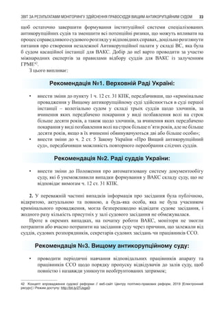 ЗВІТ ЗА РЕЗУЛЬТАТАМИ МОНІТОРИНГУ ЗДІЙСНЕННЯ ПРАВОСУДДЯ ВИЩИМ АНТИКОРУПЦІЙНИМ СУДОМ 33
щоб остаточно завершити формування інституційної системи спеціалізованих
антикорупційних судів та зменшити всі потенційні ризики, що можуть впливати на
процессправедливогосудовогорозглядуувідповіднихсправах,доцільнорозглянути
питання про створення незалежної Антикорупційної палати у складі ВС, яка була
б судом касаційної інстанції для ВАКС. Добір до неї варто проводити за участю
міжнародних експертів за правилами відбору суддів для ВАКС із залученням
ГРМЕ42
.
З цього випливає:
Рекомендація №1. Верховній Раді Україні:
•	 внести зміни до пункту 1 ч. 12 ст. 31 КПК, передбачивши, що «кримінальне
провадження у Вищому антикорупційному суді здійснюється в суді першої
інстанції – колегіально судом у складі трьох суддів щодо злочинів, за
вчинення яких передбачено покарання у виді позбавлення волі на строк
більше десяти років, а також щодо злочинів, за вчинення яких передбачено
покарання у виді позбавлення волі на строк більше п’яти років, але не більше
десяти років, якщо в їх вчиненні обвинувачуються дві або більше особи»;
•	 внести зміни до ч. 2 ст. 5 Закону України «Про Вищий антикорупційний
суд», передбачивши можливість повторного переобрання слідчих суддів.
Рекомендація №2. Раді суддів України:
•	 внести зміни до Положення про автоматизовану систему документообігу
суду, які б унеможливили випадки формування у ВАКС складу суду, що не
відповідає вимогам ч. 12 ст. 31 КПК.
2. У переважній частині випадків інформація про засідання була публічною,
відкритою, актуальною та повною, а будь-яка особа, яка не була учасником
кримінального провадження, могла безперешкодно відвідати судове засідання, і
жодного разу кількість присутніх у залі судового засідання не обмежувалася.
Проте в окремих випадках, на початку роботи ВАКС, монітори не змогли
потрапити або вчасно потрапити на засідання суду через причини, що залежали від
суддів, судових розпорядників, секретарів судових засідань чи працівників ССО.
Рекомендація №3. Вищому антикорупційному суду:
•	 проводити періодичні навчання відповідальних працівників апарату та
працівників ССО щодо порядку пропуску відвідувачів до залів суду, щоб
повністю і назавжди уникнути необґрунтованих затримок;
42	 Концепт впровадження судової реформи // веб-сайт Центру політико-правових реформ, 2019 [Електронний
ресурс] / Режим доступу: http://bit.ly/2TJsgsD
 