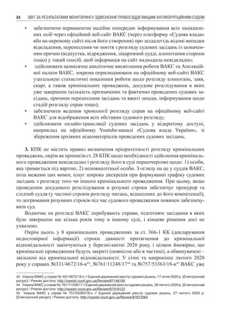 ЗВІТ ЗА РЕЗУЛЬТАТАМИ МОНІТОРИНГУ ЗДІЙСНЕННЯ ПРАВОСУДДЯ ВИЩИМ АНТИКОРУПЦІЙНИМ СУДОМ34
•	 забезпечити перманентне надійне попереднє інформування всіх зацікавле-
них осіб через офіційний веб-сайт ВАКС (через платформу «Судова влада»
або на окремому сайті після його створення) про заздалегідь відомі випадки
відкладення, перенесення чи зняття з розгляду судових засідань із зазначен-
ням причин (відпустка, відрядження, лікарняний судді, клопотання сторони
тощо) у такий спосіб, щоб інформація на сайт надходила невідкладно;
•	 здійснювати щомісячне аналітичне висвітлення роботи ВАКС та Апеляцій-
ної палати ВАКС, зокрема оприлюднювати на офіційному веб-сайті ВАКС
узагальнені статистичні показники роботи щодо розгляду клопотань, заяв,
скарг, а також кримінальних проваджень, досудове розслідування в яких
уже завершене (кількість призначених та фактично проведених судових за-
сідань, причини перенесення засідань та вжиті заходи, інформування щодо
стадій розгляду справ тощо);
•	 забезпечити ведення хронології розгляду справ на офіційному веб-сайті
ВАКС для відображення всіх обставин судового розгляду;
•	 здійснювати онлайн-трансляції судових засідань у відкритому доступі,
наприклад на офіційному Youtube-каналі «Судова влада України», зі
збереження архівних відеоматеріалів проведених судових засідань.
3. КПК не містить правил визначення пріоритетності розгляду кримінальних
проваджень, окрім як приписів ст. 28 КПК щодо необхідності здійснення криміналь-
ного провадження невідкладно і розгляду його в суді першочергово щодо: 1) особи,
яка тримається під вартою; 2) неповнолітньої особи. З огляду на це у суддів ВАКС,
поза межами цих вимог, існує широка дискреція при формуванні графіку судових
засідань з розгляду того чи іншого кримінального провадження. При цьому, якщо
проведення досудового розслідування в розумні строки забезпечує прокурор та
слідчий суддя (у частині строків розгляду питань, віднесених до його компетенції),
то дотримання розумних строків під час судового провадження повинен забезпечу-
вати суд.
Водночас на розгляді ВАКС перебувають справи, підготовче засідання в яких
було завершено ще кілька років тому в іншому суді, і кінцеве рішення досі не
ухвалено.
Окрім цього, у 8 кримінальних провадженнях за ст. 366-1 КК (декларування
недостовірної інформації) строки давності притягнення до кримінальної
відповідальності закінчуються у березні-квітні 2020 року, і цілком ймовірно, що
кримінальні провадження будуть закриті (повністю або в частині), а обвинувачені –
звільнені від кримінальної відповідальності. У січні та наприкінці лютого 2020
року у справах №331/4672/16-к43
, №761/11248/1744
та №757/53363/18-к45
ВАКС уже
43	 Ухвала ВАКС у справі № 331/4672/16-к // Єдиний державний реєстр судових рішень, 17 січня 2020 р. [Електронний
ресурс] / Режим доступу: http://reyestr.court.gov.ua/Review/87148199
44	 Ухвала ВАКС у справі № 761/11248/17 // Єдиний державний реєстр судових рішень, 26 лютого 2020 р. [Електронний
ресурс] / Режим доступу: http://reyestr.court.gov.ua/Review/87918123
45	 Ухвала ВАКС у справі № 757/53363/18-к // Єдиний державний реєстр судових рішень, 27 лютого 2020 р.
[Електронний ресурс] / Режим доступу: http://reyestr.court.gov.ua/Review/87873364
 