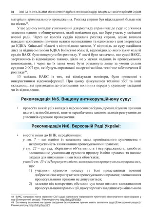 ЗВІТ ЗА РЕЗУЛЬТАТАМИ МОНІТОРИНГУ ЗДІЙСНЕННЯ ПРАВОСУДДЯ ВИЩИМ АНТИКОРУПЦІЙНИМ СУДОМ36
матеріали кримінального провадження. Розгляд справи був відкладений більш ніж
на місяць48
.
У ще одному випадку у визначений для розгляду справи час до суду не з’явився
захисник одного з обвинувачених, який повідомив суд, що бере участь у засіданні
вченої ради. Через це колегія суддів відклала розгляд справи, однак визнала
наведені захисником причини неявки неповажними та одночасно з цим звернулася
до КДКА Київської області з відповідною заявою. У відповідь до суду надійшов
лист за підписом голови КДКА Київської області, відповідно до якого заяву колегії
суддів ВАКС було повернуто без розгляду. У листі було зазначено, що судді ВАКС,
звертаючись із відповідною заявою, діяли не у межах наданих їм процесуальних
повноважень, і через це їх заява може бути розглянута лише за умови сплати
суддями 2 007 грн, які будуть спрямовані на організаційно-технічне забезпечення її
розгляду49
.
13 засідань ВАКС із тих, які відвідували монітори, були проведені з
використанням відеоконференції. При цьому фіксувалися технічні збої та інші
складнощі, які призводили до оголошення технічних перерв у судовому засіданні
чи їх відкладення.
Рекомендація №5. Вищому антикорупційному суду:
•	 провестианалізусіхвипадківперенесеннязасідань,проаналізуватипричини
цього і, за необхідності, вжити передбачених законом заходів реагування до
учасників судового провадження.
Рекомендація №6. Верховній Раді Україні:
•	 внести зміни до КПК, передбачивши:
у ст. 7 – що однією із загальних засад кримінального судочинства є
неприпустимість зловживання процесуальними правами;
у ст. 22 – що суд, зберігаючи об’єктивність і неупередженість, запобігає
зловживанню учасниками судового процесу їхніми правами та вживає
заходів для виконання ними їхніх обов’язків;
у новій ст. 35-1 «Неприпустимість зловживання процесуальними правами»,
що:
1)	 учасники судового процесу та їхні представники повинні
добросовісно користуватися процесуальними правами; зловживання
процесуальними правами не допускається;
2)	 залежно від конкретних обставин суд може визнати зловживанням
процесуальнимиправамидії,щосуперечатьзавданнюкримінального
48	 ВАКС направив листа керівнику САП щодо належного підтримання публічного обвинувачення прокурорами у
суді [Електронний ресурс] / Режим доступу: http://bit.ly/2PV5IEh
49	 За неявку захисника на судове засідання без поважних причин мають заплатити судді [Електронний ресурс] /
Режим доступу: http://bit.ly/3aynqFh
 