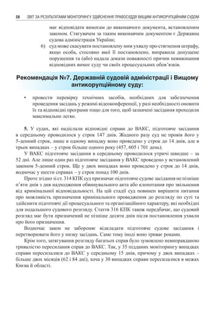 ЗВІТ ЗА РЕЗУЛЬТАТАМИ МОНІТОРИНГУ ЗДІЙСНЕННЯ ПРАВОСУДДЯ ВИЩИМ АНТИКОРУПЦІЙНИМ СУДОМ38
має відповідати вимогам до виконавчого документа, встановленим
законом. Стягувачем за таким виконавчим документом є Державна
судова адміністрація України;
6)	 суд може скасувати постановлену ним ухвалу про стягнення штрафу,
якщо особа, стосовно якої її постановлено, виправила допущене
порушення та (або) надала докази поважності причин невиконання
відповідних вимог суду чи своїх процесуальних обов’язків.
Рекомендація №7. Державній судовій адміністрації і Вищому
антикорупційному суду:
•	 провести перевірку технічних засобів, необхідних для забезпечення
проведення засідань у режимі відеоконференції, у разі необхідності оновити
їх та відповідні програми тощо для того, щоб зазначені засідання проходили
максимально легко.
5. У судах, які надіслали відповідні справи до ВАКС, підготовче засідання
в середньому проводилося у строк 147 днів. Жодного разу суд не провів його у
5-денний строк, лише в одному випадку воно проведено у строк до 14 днів, але в
трьох випадках – у строк більше одного року (457, 605 і 701 день).
У ВАКС підготовче засідання в середньому проводилося утричі швидше – за
52 дні. Але лише один раз підготовче засідання у ВАКС проведено у встановлений
законом 5-денний строк. Ще у двох випадках воно проведено у строк до 14 днів,
водночас у шести справах – у строк понад 100 днів.
Проте згідно зі ст. 314 КПК суд призначає підготовче судове засідання не пізніше
п’яти днів з дня надходження обвинувального акта або клопотання про звільнення
від кримінальної відповідальності. На цій стадії суд повинен вирішити питання
про можливість призначення кримінального провадження до розгляду по суті та
здійснити підготовчі дії процесуального та організаційного характеру, які необхідні
для подальшого судового розгляду. Стаття 316 КПК також передбачає, що судовий
розгляд має бути призначений не пізніше десяти днів після постановлення ухвали
про його призначення.
Водночас закон не забороняє відкладати підготовче судове засідання і
перетворювати його у низку засідань. Саме тому іноді воно триває роками.
Крім того, затягування розгляду багатьох справ було зумовлено невиправданою
тривалістю пересилання справ до ВАКС. Так, у 35 підданих моніторингу випадках
справи пересилалися до ВАКС у середньому 15 днів, причому у двох випадках –
більше двох місяців (62 і 84 дні), хоча у 30 випадках справи пересилалися в межах
Києва й області.
 