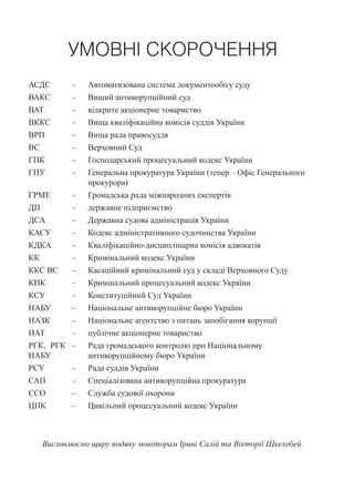 УМОВНІ СКОРОЧЕННЯ
АСДС – Автоматизована система документообігу суду
ВАКС – Вищий антикорупційний суд
ВАТ – відкрите акціонерне товариство
ВККС – Вища кваліфікаційна комісія суддів України
ВРП – Вища рада правосуддя
ВС – Верховний Суд
ГПК – Господарський процесуальний кодекс України
ГПУ – Генеральна прокуратура України (тепер – Офіс Генерального
прокурора)
ГРМЕ – Громадська рада міжнародних експертів
ДП – державне підприємство
ДСА – Державна судова адміністрація України
КАСУ – Кодекс адміністративного судочинства України
КДКА – Кваліфікаційно-дисциплінарна комісія адвокатів
КК – Кримінальний кодекс України
ККС ВС – Касаційний кримінальний суд у складі Верховного Суду
КПК – Кримінальний процесуальний кодекс України
КСУ – Конституційний Суд України
НАБУ – Національне антикорупційне бюро України
НАЗК – Національне агентство з питань запобігання корупції
ПАТ – публічне акціонерне товариство
РГК, РГК
НАБУ
– Рада громадського контролю при Національному
антикорупційному бюро України
РСУ – Рада суддів України
САП – Спеціалізована антикорупційна прокуратура
ССО – Служба судової охорони
ЦПК – Цивільний процесуальний кодекс України
Висловлюємо щиру подяку моніторам Ірині Салій та Вікторії Шкелебей.
 