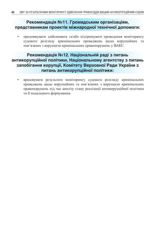 ЗВІТ ЗА РЕЗУЛЬТАТАМИ МОНІТОРИНГУ ЗДІЙСНЕННЯ ПРАВОСУДДЯ ВИЩИМ АНТИКОРУПЦІЙНИМ СУДОМ40
Рекомендація №11. Громадським організаціям,
представникам проектів міжнародної технічної допомоги:
•	 продовжувати здійснювати та/або підтримувати проведення моніторингу
судового розгляду кримінальних проваджень щодо корупційних та
пов’язаних з корупцією кримінальних правопорушень у ВАКС.
Рекомендація №12. Національній раді з питань
антикорупційної політики, Національному агентству з питань
запобігання корупції, Комітету Верховної Ради України з
питань антикорупційної політики:
•	 враховувати результати моніторингу судового розгляду кримінальних
проваджень щодо корупційних та пов’язаних з корупцією кримінальних
правопорушень під час аналізу стану реалізації антикорупційної політики
та її подальшого формування.
 