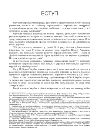 ВСТУП
Корупція загрожує правопорядку, демократії та правам людини, руйнує належне
управління, чесність та соціальну справедливість, перешкоджає конкуренції
та економічному розвиткові, загрожує стабільності демократичних інститутів і
моральним засадам суспільства1
.
Корупція загрожує національній безпеці України, уповільнює економічний
розвитокдержави,щонесприяєнадходженнюіноземнихінвестицій,атакожнівелює
довіру населення до державних органів та органів місцевого самоврядування. Крім
того, масштаби корупційних проявів негативно позначаються на міжнародному
іміджі України2
.
69% респондентів, опитаних у грудні 2019 року Фондом «Демократичні
ініціативи» ім. Ілька Кучеріва та соціологічною службою Центру Разумкова,
вважають, що найбільше заважає розвитку України корупція, 68,9% – війна на
Донбасі (опитаним пропонувалося обрати щонайбільше три варіанти відповідей)3
.
Це – тенденція і попередніх років4
.
За результатами опитування Київського міжнародного інституту соціології,
проведеного наприкінці лютого 2020 року, 83% українців вважають, що боротьба з
корупцією у владі неуспішна5
.
Ще у 2018 році Україна демонструвала хоч і надто повільний, але прогрес у
реалізації антикорупційних заходів, що дозволило отримати 32 бали за Індексом
сприйняття корупції Transparency International порівняно з 30 балами у 2017 році6
.
Проте, згідно з результатами Індексу сприйняття корупції-2019, Україна уперше
за останні шість років втратила два бали порівняно з попереднім роком, загалом
набрала 30 балів і повернулася до показника 2017 року, посівши 126 місце серед
180 країн світу7
.
Такий результат України є цілком очікуваним на тлі того, що антикорупційна
1	 Кримінальна конвенція Ради Європи про боротьбу з корупцією (ETS 173) від 27 січня 1999 р. // Офіційний веб-
сайт Верховної Ради України, 2019 [Електронний ресурс] / Режим доступу: http://bit.ly/3ayySRr
2	 Національна доповідь щодо реалізації засад антикорупційної політики у 2018 році // Офіційний веб-сайт НАЗК,
29 березня 2019 р. [Електронний ресурс] / Режим доступу: http://bit.ly/2vIDzt5
3	 Реформи в Україні: громадська думка населення-2019 // Фонд «Демократичні ініціативи» імені Ілька Кучеріва,
29  січня 2020 р. [Електронний ресурс] / Режим доступу: https://dif.org.ua/article/reformi-v-ukraini-gromadska-dumka-
naselennya-2019
4	 Найважливіші для українців реформи – антикорупційна, медична, пенсійна, судів та поліції і люстрація –
соцопитування // Український кризовий медіа-центр, 2019 [Електронний ресурс] / Режим доступу: http://uacrisis.org/
ua/72534-top-5-important-reforms-survey
5	 83% українців думають, що боротьба з корупцією у владі провалилась // Українська правда, 27 лютого 2020 р.
[Електронний ресурс] / Режим доступу: https://www.pravda.com.ua/news/2020/02/27/7241906/
6	 Corruption Perception Index 2018 // Transparency International, 2019 [Електронний ресурс] / Режим доступу: https://
www.transparency.org/cpi2018
7	 Сусідство з Киргизстаном і Джибуті – результати України в Індексі сприйняття корупції-2019 // Transparency
International Україна, 23 січня 2020 р. [Електронний ресурс] / Режим доступу:
https://ti-ukraine.org/news/susidstvo-z-kyrgyzstanom-i-dzhybuti-rezultaty-ukrayiny-v-indeksi-spryjnyattya-koruptsiyi-2019.
Натомість деякі країни впевнено набирають бали: В’єтнам і Еквадор – +4, Азербайджан – +5, Ангола і Вірменія –
+7, переміщуючись у рейтинговій таблиці відразу на 21-28 кроків. Останній факт вселяє надію, що за належної
антикорупційної діяльності можливо все.
 