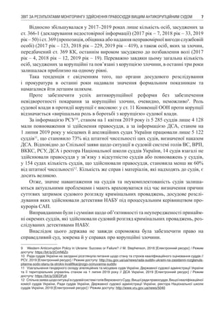 ЗВІТ ЗА РЕЗУЛЬТАТАМИ МОНІТОРИНГУ ЗДІЙСНЕННЯ ПРАВОСУДДЯ ВИЩИМ АНТИКОРУПЦІЙНИМ СУДОМ 7
Відносно збільшувалася у 2017–2019 роках лише кількість осіб, засуджених за
ст. 366-1 (декларування недостовірної інформації) (2017 рік – 7, 2018 рік – 33, 2019
рік – 50) і ст. 369 (пропозиція, обіцянка або надання неправомірної вигоди службовій
особі) (2017 рік – 123, 2018 рік – 229, 2019 рік – 419), а також осіб, яких за злочин,
передбачений ст. 369 КК, останнім вироком засуджено до позбавлення волі (2017
рік – 4, 2018 рік – 12, 2019 рік – 19). Переважно завдяки цьому загальна кількість
осіб, засуджених за корупційні та пов’язані з корупцією злочини, в останні три роки
залишалася приблизно на одному рівні.
Така тенденція є свідченням того, що органи досудового розслідування
і прокуратура в останні роки надавали значення формальним показникам та
намагалися йти легшим шляхом.
Проте забезпечити успіх антикорупційної реформи без забезпечення
невідворотності покарання за корупційні злочин, очевидно, неможливо9
. Роль
судової влади в протидії корупції є високою: у ст. 11 Конвенції ООН проти корупції
відзначається «вирішальна роль в боротьбі з корупцією» судової влади.
За інформацією РСУ10
, станом на 1 квітня 2019 року із 5 285 суддів лише 4 128
мали повноваження зі здійснення правосуддя, а за інформацією ДСА, станом на
1 липня 2019 року у місцевих й апеляційних судах України працювали лише 5 122
суддів11
, що становило 73% від штатної чисельності цих судів, визначеної наказом
ДСА. Відповідно до Спільної заяви щодо ситуації в судовій системі голів ВС, ВРП,
ВККС, РСУ, ДСА і ректора Національної школи суддів України, 14 судів взагалі не
здійснювали правосуддя у зв’язку з відсутністю суддів або повноважень у суддів,
у 154 судах кількість суддів, що здійснювали правосуддя, становила менш як 60%
від штатної чисельності12
. Кількість же справ і матеріалів, які надходять до судів, є
досить великою.
Отже, значне навантаження на суддів та неукомплектованість судів залиша-
ються актуальними проблемами і мають враховуватися під час визначення причин
суттєвих затримок судового розгляду кримінальних проваджень, досудове розслі-
дування яких здійснювали детективи НАБУ під процесуальним керівництвом про-
курорів САП.
Виправданими були і сумніви щодо об’єктивності та неупередженості принайм-
ні окремих суддів, які здійснювали судовий розгляд кримінальних проваджень, роз-
слідуваних детективами НАБУ.
Внаслідок цього держава не завжди спроможна була забезпечити право на
справедливий суд, зокрема й у справах про корупційні злочини.
9	 Western Anticorruption Policy in Ukraine: Success or Failure? // M. Stephenson, 2018 [Електронний ресурс] / Режим
доступу: https://bit.ly/2CmN6Zo
10	 Рада суддів України на засіданні розглянула питання щодо стану та строків кваліфікаційного оцінювання суддів //
РСУ, 2019 [Електронний ресурс] / Режим доступу: http://rsu.gov.ua/ua/news/rada-suddiv-ukraini-na-zasidanni-rozglanula-
pitanna-sodo-stanu-ta-strokiv-kvalifikacijnogo-ocinuvanna-suddiv
11	 Узагальнення гендерного складу апеляційних та місцевих судів України, Державної судової адміністрації України
та її територіальних управлінь станом на 1 липня 2019 року // ДСА України, 2019 [Електронний ресурс] / Режим
доступу: https://bit.ly/33EDFy9
12	 СпільназаяващодоситуаціївсудовійсистеміголівВерховногоСуду,Вищоїрадиправосуддя,Вищоїкваліфікаційної
комісії суддів України, Ради суддів України, Державної судової адміністрації України, ректора Національної школи
суддів України, 2019 [Електронний ресурс] / Режим доступу: http://www.vru.gov.ua/news/5040
 
