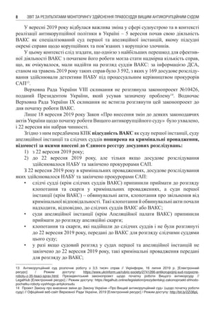 ЗВІТ ЗА РЕЗУЛЬТАТАМИ МОНІТОРИНГУ ЗДІЙСНЕННЯ ПРАВОСУДДЯ ВИЩИМ АНТИКОРУПЦІЙНИМ СУДОМ8
У вересні 2019 року відбулася важлива зміна у сфері судоустрою та в контексті
реалізації антикорупційної політики в Україні – 5 вересня почав свою діяльність
ВАКС як спеціалізований суд першої та апеляційної інстанцій, якому підсудні
окремі справи щодо корупційних та пов’язаних з корупцією злочинів.
У цьому контексті слід згадати, що однією з найбільших перешкод для ефектив-
ної діяльності ВАКС з початком його роботи могла стати надмірна кількість справ,
що, як очікувалося, мали надійти на розгляд суддів ВАКС: за інформацією ДСА,
станом на травень 2019 року таких справ було 3 592, з яких у 169 досудове розсліду-
вання здійснювали детективи НАБУ під процесуальним керівництвом прокурорів
САП13
.
Верховна Рада України VIII скликання не розглянула законопроект №10426,
поданий Президентом України, який усував зазначену проблему14
. Водночас
Верховна Рада України IX скликання не встигла розглянути цей законопроект до
дня початку роботи ВАКС.
Лише 18 вересня 2019 року Закон «Про внесення змін до деяких законодавчих
актів України щодо початку роботи Вищого антикорупційного суду» було ухвалено,
і 22 вересня він набрав чинності.
Згідно з ним передбачена КПК підсудність ВАКС як суду першої інстанції, суду
апеляційної інстанції та слідчих суддів поширена на кримінальні провадження,
відомості за якими внесені до Єдиного реєстру досудових розслідувань:
1)	 з 22 вересня 2019 року;
2)	 до 22 вересня 2019 року, але тільки якщо досудове розслідування
здійснювалося НАБУ та закінчено прокурорами САП.
З 22 вересня 2019 року в кримінальних провадженнях, досудове розслідування
яких здійснювалося НАБУ та закінчено прокурорами САП:
•	 слідчі судді (крім слідчих суддів ВАКС) припинили приймати до розгляду
клопотання та скарги у кримінальних провадженнях, а суди першої
інстанції (крім ВАКС) – обвинувальні акти, клопотання про звільнення від
кримінальної відповідальності. Такі клопотання й обвинувальні акти почали
надходити, відповідно, до слідчих суддів ВАКС або ВАКС;
•	 суди апеляційної інстанції (крім Апеляційної палати ВАКС) припинили
приймати до розгляду апеляційні скарги;
•	 клопотання та скарги, які надійшли до слідчих суддів і не були розглянуті
до 22 вересня 2019 року, передані до ВАКС для розгляду слідчими суддями
цього суду;
•	 у разі якщо судовий розгляд у судах першої та апеляційної інстанцій не
закінчено до 22 вересня 2019 року, такі кримінальні провадження передані
для розгляду до ВАКС;
13	 Антикорупційний суд розпочне роботу з 3,5 тисяч справ // Укрінформ, 16 липня 2019 р. [Електронний
ресурс] / Режим доступу: https://www.ukrinform.ua/rubric-society/2741266-antikorupcijnij-sud-rozpocne-
robotu-z-35-tisaci-sprav.html; Президентський законопроект щодо початку роботи Вищого антикорсуду //
LegalHub [Електронний ресурс] / Режим доступу: https://legalhub.online/legislation/prezydentskyj-zakonoproekt-shhodo-
pochatku-roboty-vyshhogo-antykorsudu
14	 Проект Закону про внесення зміни до Закону України «Про Вищий антикорупційний суд» (щодо початку роботи
суду) // Офіційний веб-сайт Верховної Ради України, 2019 [Електронний ресурс] / Режим доступу: http://bit.ly/2Zi36pL
 
