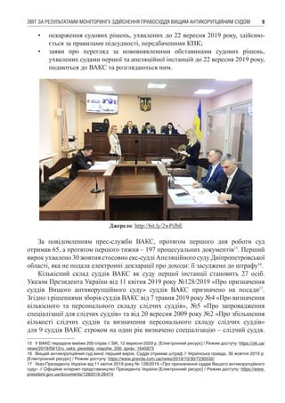 ЗВІТ ЗА РЕЗУЛЬТАТАМИ МОНІТОРИНГУ ЗДІЙСНЕННЯ ПРАВОСУДДЯ ВИЩИМ АНТИКОРУПЦІЙНИМ СУДОМ 9
•	 оскарження судових рішень, ухвалених до 22 вересня 2019 року, здійсню-
ється за правилами підсудності, передбаченими КПК;
•	 заяви про перегляд за нововиявленими обставинами судових рішень,
ухвалених судами першої та апеляційної інстанцій до 22 вересня 2019 року,
подаються до ВАКС та розглядаються ним.
Джерело: http://bit.ly/2wPiJbE
За повідомленням прес-служби ВАКС, протягом першого дня роботи суд
отримав 65, а протягом першого тижня – 197 процесуальних документів15
. Перший
вирок ухвалено 30 жовтня стосовно екс-судді Апеляційного суду Дніпропетровської
області, яка не подала електронні декларації про доходи: її засуджено до штрафу16
.
Кількісний склад суддів ВАКС як суду першої інстанції становить 27 осіб.
Указом Президента України від 11 квітня 2019 року №128/2019 «Про призначення
суддів Вищого антикорупційного суду» суддів ВАКС призначено на посади17
.
Згідно з рішеннями зборів суддів ВАКС від 7 травня 2019 року №4 «Про визначення
кількісного та персонального складу слідчих суддів», №5 «Про запровадження
спеціалізації для слідчих суддів» та від 20 вересня 2009 року №2 «Про збільшення
кількості слідчих суддів та визначення персонального складу слідчих суддів»
для 9 суддів ВАКС строком на один рік визначено спеціалізацію – слідчий суддя.
15	 У ВАКС передали майже 200 справ // ЗіК, 12 вересня 2029 р. [Електронний ресурс] / Режим доступу: https://zik.ua/
news/2019/09/12/u_vaks_peredaly_mayzhe_200_sprav_1645873
16	 Вищий антикорупційний суд виніс перший вирок. Суддя отримав штраф // Українська правда, 30 жовтня 2019 р.
[Електронний ресурс] / Режим доступу: https://www.pravda.com.ua/news/2019/10/30/7230532/
17	 Указ Президента України від 11 квітня 2019 року № 128/2019 «Про призначення суддів Вищого антикорупційного
суду» // Офіційне інтернет-представництво Президента України [Електронний ресурс] / Режим доступу: https://www.
president.gov.ua/documents/1282019-26474
 