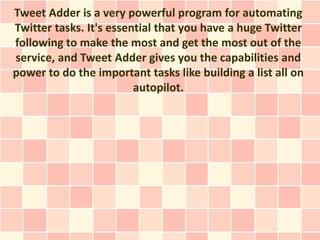 Tweet Adder is a very powerful program for automating
Twitter tasks. It's essential that you have a huge Twitter
following to make the most and get the most out of the
service, and Tweet Adder gives you the capabilities and
power to do the important tasks like building a list all on
                         autopilot.
 