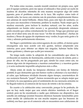 Por todas estas razones, cuando mandé construir mi propia casa, opté
por el equipo sanitario, pero me opuse al enlosado e hice poner un suelo de
madera de alcanfor; intentaba de esta manera recuperar algo del estilo
japonés; pero el problema estaba en la taza. Me explico: como todo el
mundo sabe, las tazas con cisterna son de porcelana completamente blanca
con adornos de metal brillante. Ahora bien, para este tipo de sanitario, ya
sea para uso masculino o femenino, prefiero la madera. Nada mejor que la
madera encerada, pero incluso la madera natural, con los años, acaba
adquiriendo un bonito color oscuro y su granulado desprende entonces
cierto encanto que calma extrañamente los nervios. Tengo que precisar que
para mí el ideal sería una de esas tazas “en flor de enredadera”, hechas de
madera y llenas de agujas de criptómero muy verdes, lo que sería grato a la
vista y además perfectamente silencioso.
Sin llegar a permitirme una extravagancia de ese calibre, al menos quise
encargarme una taza acorde con mis gustos, incluso adaptando una
cisterna; pero para obtener un objeto tan singular, habrían hecho falta
tantas gestiones y dinero que acabé por renunciar.
No tengo nada contra la adopción de las comodidades que ofrece la
civilización en materia de iluminación, calefacción o tazas de retrete, pero a
pesar de ello, me he preguntado por qué, siendo las cosas como son, no
damos algo más de importancia a nuestras costumbres y a nuestros gustos
y si sería realmente imposible adaptarnos más a ellos.
Ahora están de moda las lámparas eléctricas con forma de linterna
portátil, lo que demuestra que nos hemos vuelto a aficionar a la suavidad y
al calor, que habíamos olvidado durante algún tiempo, característicos de
esa sustancia llamada “papel”; hemos reconocido que se adapta mejor que
el cristal a la casa japonesa; pero el sentimiento de esa necesaria armonía no
ha llegado todavía al comercio de las tazas de retrete o de las estufas.
En cuanto a la calefacción estoy convencido, porque lo he probado, de
que no hay nada mejor que una estufa eléctrica instalada en el hogar
central, pero no he encontrado a nadie que elaborara ese dispositivo, tan
sencillo sin embargo (existen braseros eléctricos bastante lamentables pero
como medio de calefacción no son mucho mejores que los braseros de
carbón); eso hace que en el comercio sólo se encuentren esos calefactores de
 