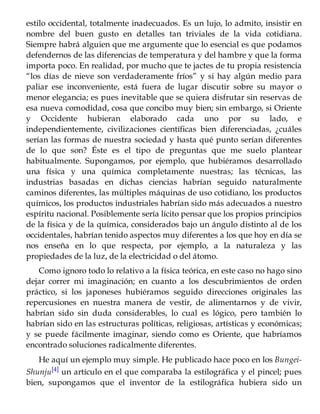 estilo occidental, totalmente inadecuados. Es un lujo, lo admito, insistir en
nombre del buen gusto en detalles tan triviales de la vida cotidiana.
Siempre habrá alguien que me argumente que lo esencial es que podamos
defendernos de las diferencias de temperatura y del hambre y que la forma
importa poco. En realidad, por mucho que te jactes de tu propia resistencia
“los días de nieve son verdaderamente fríos” y si hay algún medio para
paliar ese inconveniente, está fuera de lugar discutir sobre su mayor o
menor elegancia; es pues inevitable que se quiera disfrutar sin reservas de
esa nueva comodidad, cosa que concibo muy bien; sin embargo, si Oriente
y Occidente hubieran elaborado cada uno por su lado, e
independientemente, civilizaciones científicas bien diferenciadas, ¿cuáles
serían las formas de nuestra sociedad y hasta qué punto serían diferentes
de lo que son? Éste es el tipo de preguntas que me suelo plantear
habitualmente. Supongamos, por ejemplo, que hubiéramos desarrollado
una física y una química completamente nuestras; las técnicas, las
industrias basadas en dichas ciencias habrían seguido naturalmente
caminos diferentes, las múltiples máquinas de uso cotidiano, los productos
químicos, los productos industriales habrían sido más adecuados a nuestro
espíritu nacional. Posiblemente sería lícito pensar que los propios principios
de la física y de la química, considerados bajo un ángulo distinto al de los
occidentales, habrían tenido aspectos muy diferentes a los que hoy en día se
nos enseña en lo que respecta, por ejemplo, a la naturaleza y las
propiedades de la luz, de la electricidad o del átomo.
Como ignoro todo lo relativo a la física teórica, en este caso no hago sino
dejar correr mi imaginación; en cuanto a los descubrimientos de orden
práctico, si los japoneses hubiéramos seguido direcciones originales las
repercusiones en nuestra manera de vestir, de alimentarnos y de vivir,
habrían sido sin duda considerables, lo cual es lógico, pero también lo
habrían sido en las estructuras políticas, religiosas, artísticas y económicas;
y se puede fácilmente imaginar, siendo como es Oriente, que habríamos
encontrado soluciones radicalmente diferentes.
He aquí un ejemplo muy simple. He publicado hace poco en los Bungei-
Shunju[4] un artículo en el que comparaba la estilográfica y el pincel; pues
bien, supongamos que el inventor de la estilográfica hubiera sido un
 