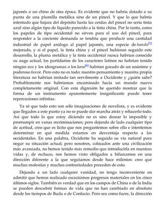 japonés o un chino de otra época. Es evidente que no habría dotado a su
punta de una plumilla metálica sino de un pincel. Y que lo que habría
intentado que bajara del depósito hasta las cerdas del pincel no sería tinta
azul sino algún tipo de líquido parecido a la tinta china. Por lo tanto, como
los papeles de tipo occidental no sirven para el uso del pincel, para
responder a la creciente demanda se tendría que producir una cantidad
industrial de papel análogo al papel japonés, una especie de hanshi[5]
mejorado, y si el papel, la tinta china y el pincel hubieran seguido este
desarrollo, la pluma metálica y la tinta occidental nunca habrían conocido
su auge actual, los partidarios de los caracteres latinos no habrían tenido
ningún eco y los ideogramas o los kana[6]
habrían gozado de un unánime y
poderoso favor. Pero esto no es todo: nuestro pensamiento y nuestra propia
literatura no habrían imitado tan servilmente a Occidente y ¿quién sabe?
Probablemente nos habríamos encaminado hacia un mundo nuevo
completamente original. Con esta digresión he querido mostrar que la
forma de un instrumento aparentemente insignificante puede tener
repercusiones infinitas.
Ya sé que todo esto son sólo imaginaciones de novelista, y es evidente
que llegados a este punto ya no se puede dar marcha atrás y rehacerlo todo.
Así que todo lo que estoy diciendo no es sino desear lo imposible y
prorrumpir en vanas recriminaciones; pero dejando de lado cualquier tipo
de acritud, creo que es lícito que nos preguntemos sobre ello e intentemos
determinar en qué medida estamos en desventaja respecto a los
occidentales. En una palabra, Occidente ha seguido su vía natural para
negar su situación actual; pero nosotros, colocados ante una civilización
más avanzada, no hemos tenido más remedio que introducirla en nuestras
vidas y, de rechazo, nos hemos visto obligados a bifurcarnos en una
dirección diferente a la que seguíamos desde hace milenios: creo que
muchas molestias y muchas contrariedades proceden de esto.
Dejando a un lado cualquier vanidad, no tengo inconveniente en
admitir que hemos realizado escasísimos progresos materiales en los cinco
últimos siglos. También es verdad que en los campos de China o de la India
se pueden descubrir formas de vida que no han cambiado en absoluto
desde los tiempos de Buda o de Confucio. Pero sea como fuere, la dirección
 
