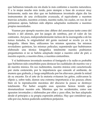 que habíamos tomado era sin duda la más conforme a nuestra naturaleza.
Y a lo mejor mucho más tarde, pero siempre a base de avanzar muy
lentamente, nada nos dice que no hubiéramos inventado algún día los
instrumentos de una civilización avanzada, el equivalente a nuestros
tranvías actuales, nuestros aviones, nuestra radio, los cuales, en vez de ser
préstamos ajenos, habrían sido objetos adaptados realmente a nuestras
propias necesidades.
Veamos por ejemplo nuestro cine: difiere del americano tanto como del
francés o del alemán, por los juegos de sombras, por el valor de los
contrastes. Así pues, independientemente incluso de la escenografía o de los
temas tratados, la originalidad del genio nacional se revela ya en la
fotografía. Ahora bien, utilizamos los mismos aparatos, los mismos
reveladores químicos, las mismas películas; suponiendo que hubiéramos
elaborado una técnica fotográfica totalmente nuestra podríamos
preguntarnos si no se habría adaptado mejor a nuestro color de piel, a
nuestro aspecto, a nuestro clima, a nuestras costumbres.
Y si hubiéramos inventado nosotros el fonógrafo o la radio es probable
que hubieran sido concebidos para destacar las cualidades de nuestra voz y
de nuestra música. En sus rudimentos, nuestra música está caracterizada
por cierta contención, por la importancia que concede al ambiente, de
manera que grabada, y luego amplificada por los altavoces, pierde la mitad
de su encanto. En el arte de la oratoria evitamos los gritos, cultivamos la
elipsis y, sobre todo, damos una extrema importancia a las pausas; ahora
bien en la reproducción mecánica del discurso la pausa se destruye
totalmente. Por haber acogido esos aparatos hemos tenido que
desnaturalizar nuestro arte. Mientras que los occidentales, como son
aparatos inventados y elaborados por ellos y para ellos, los han adaptado
desde el principio a su propia expresión artística. Hay que considerar que,
sólo por eso, hemos padecido auténticos perjuicios.
 