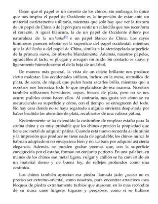 Dicen que el papel es un invento de los chinos; sin embargo, lo único
que nos inspira el papel de Occidente es la impresión de estar ante un
material estrictamente utilitario, mientras que sólo hay que ver la textura
de un papel de China o de Japón para sentir un calorcillo que nos reconforta
el corazón. A igual blancura, la de un papel de Occidente difiere por
naturaleza de la un hosho[7] o un papel blanco de China. Los rayos
luminosos parecen rebotar en la superficie del papel occidental, mientras
que la del hosho o del papel de China, similar a la aterciopelada superficie
de la primera nieve, los absorbe blandamente. Además, nuestros papeles,
agradables al tacto, se pliegan y arrugan sin ruido. Su contacto es suave y
ligeramente húmedo como el de la hoja de un árbol.
De manera más general, la vista de un objeto brillante nos produce
cierto malestar. Los occidentales utilizan, incluso en la mesa, utensilios de
plata, de acero, de níquel, que pulen hasta sacarles brillo, mientras que a
nosotros nos horroriza todo lo que resplandece de esa manera. Nosotros
también utilizamos hervidores, copas, frascos de plata, pero no se nos
ocurre pulirlos como hacen ellos. Al contrario, nos gusta ver cómo se va
oscureciendo su superficie y cómo, con el tiempo, se ennegrecen del todo.
No hay casa donde no se haya regañado a alguna sirvienta despistada por
haber bruñido los utensilios de plata, recubiertos de una valiosa pátina.
Recientemente se ha extendido la costumbre de emplear estaño para la
cocina china y es muy probable que los chinos aprecien la propiedad que
tiene ese metal de adquirir pátina. Cuando está nuevo recuerda al aluminio
y la impresión que produce no tiene nada de agradable; los chinos nunca lo
habrían adoptado si no envejeciera bien y no acabara por adquirir así cierta
elegancia. Además, se pueden grabar poemas que, con la superficie
ennegrecida por el estaño, forman un conjunto perfecto. En una palabra, en
manos de los chinos ese metal ligero, vulgar y chillón se ha convertido en
un material denso y de buena ley, de reflejos profundos como una
cerámica.
Los chinos también aprecian esa piedra llamada jade: ¿acaso no es
preciso ser extremo-oriental, como nosotros, para encontrar atractivos esos
bloques de piedra extrañamente turbios que atesoran en lo más recóndito
de su masa unos fulgores fugaces y perezosos, como si se hubiese
 
