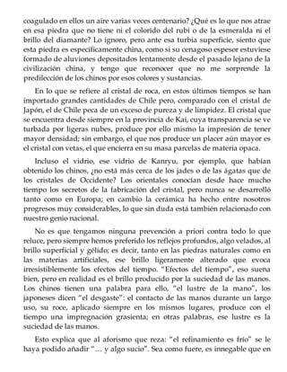 coagulado en ellos un aire varias veces centenario? ¿Qué es lo que nos atrae
en esa piedra que no tiene ni el colorido del rubí o de la esmeralda ni el
brillo del diamante? Lo ignoro, pero ante esa turbia superficie, siento que
esta piedra es específicamente china, como si su cenagoso espesor estuviese
formado de aluviones depositados lentamente desde el pasado lejano de la
civilización china, y tengo que reconocer que no me sorprende la
predilección de los chinos por esos colores y sustancias.
En lo que se refiere al cristal de roca, en estos últimos tiempos se han
importado grandes cantidades de Chile pero, comparado con el cristal de
Japón, el de Chile peca de un exceso de pureza y de limpidez. El cristal que
se encuentra desde siempre en la provincia de Kai, cuya transparencia se ve
turbada por ligeras nubes, produce por ello mismo la impresión de tener
mayor densidad; sin embargo, el que nos produce un placer aún mayor es
el cristal con vetas, el que encierra en su masa parcelas de materia opaca.
Incluso el vidrio, ese vidrio de Kanryu, por ejemplo, que habían
obtenido los chinos, ¿no está más cerca de los jades o de las ágatas que de
los cristales de Occidente? Los orientales conocían desde hace mucho
tiempo los secretos de la fabricación del cristal, pero nunca se desarrolló
tanto como en Europa; en cambio la cerámica ha hecho entre nosotros
progresos muy considerables, lo que sin duda está también relacionado con
nuestro genio nacional.
No es que tengamos ninguna prevención a priori contra todo lo que
reluce, pero siempre hemos preferido los reflejos profundos, algo velados, al
brillo superficial y gélido; es decir, tanto en las piedras naturales como en
las materias artificiales, ese brillo ligeramente alterado que evoca
irresistiblemente los efectos del tiempo. “Efectos del tiempo”, eso suena
bien, pero en realidad es el brillo producido por la suciedad de las manos.
Los chinos tienen una palabra para ello, “el lustre de la mano”, los
japoneses dicen “el desgaste”: el contacto de las manos durante un largo
uso, su roce, aplicado siempre en los mismos lugares, produce con el
tiempo una impregnación grasienta; en otras palabras, ese lustre es la
suciedad de las manos.
Esto explica que al aforismo que reza: “el refinamiento es frío” se le
haya podido añadir “… y algo sucio”. Sea como fuere, es innegable que en
 