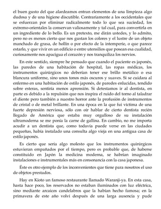 el buen gusto del que alardeamos entran elementos de una limpieza algo
dudosa y de una higiene discutible. Contrariamente a los occidentales que
se esfuerzan por eliminar radicalmente todo lo que sea suciedad, los
extremo-orientales la conservan valiosamente y tal cual, para convertirla en
un ingrediente de lo bello. Es un pretexto, me dirán ustedes, y lo admito,
pero no es menos cierto que nos gustan los colores y el lustre de un objeto
manchado de grasa, de hollín o por efecto de la intemperie, o que parece
estarlo, y que vivir en un edificio o entre utensilios que posean esa cualidad,
curiosamente nos apacigua el corazón y nos tranquiliza los nervios.
En este sentido, siempre he pensado que cuando el paciente es japonés,
las paredes de una habitación de hospital, las ropas médicas, los
instrumentos quirúrgicos no deberían tener ese brillo metálico o esa
blancura uniforme, sino unos tonos más oscuros y suaves. Si se cuidara al
enfermo en una habitación de estilo japonés, de paredes enlucidas, tendido
sobre esteras, sentiría menos aprensión. Si detestamos ir al dentista, en
parte es debido a la repulsión que nos inspira el ruido del torno al taladrar
el diente pero también a nuestro horror ante la profusión de instrumentos
de cristal o de metal brillante. En una época en la que fui víctima de una
fuerte depresión nerviosa, sólo con oír hablar de cierto dentista recién
llegado de América que estaba muy orgulloso de su instalación
ultramoderna se me ponía la carne de gallina. En cambio, no me importa
acudir a un dentista que, como todavía puede verse en las ciudades
pequeñas, había instalado una consulta algo vieja en una antigua casa de
estilo japonés.
Es cierto que sería algo molesto que los instrumentos quirúrgicos
estuvieran empañados por el tiempo, pero es probable que, de haberse
constituido en Japón la medicina moderna, se habrían imaginado
instalaciones e instrumentales más en consonancia con la casa japonesa.
Éste es otro ejemplo de los inconvenientes que tiene para nosotros el uso
de objetos prestados.
Hay en Kioto un famoso restaurante llamado Waranji-ya. En esta casa,
hasta hace poco, los reservados no estaban iluminados con luz eléctrica,
sino mediante arcaicos candelabros que la habían hecho famosa; en la
primavera de este año volví después de una larga ausencia y pude
 