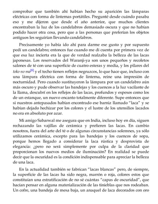 comprobar que también ahí habían hecho su aparición las lámparas
eléctricas con forma de linternas portátiles. Pregunté desde cuándo pasaba
eso y me dijeron que desde el año anterior, que muchos clientes
encontraban la luz de los candelabros demasiado oscura y que no habían
podido hacer otra cosa, pero que a las personas que preferían los objetos
antiguos les seguirían llevando candelabros.
Precisamente yo había ido ahí para darme ese gusto y por supuesto
pedí un candelabro; entonces fue cuando me di cuenta por primera vez de
que esa luz incierta era la que de verdad realzaba la belleza de las lacas
japonesas. Los reservados del Waranji-ya son unos pequeños y recoletos
salones de té con una superficie de cuatro esteras y media, y los pilares del
toko no ma[8] y el techo tienen reflejos negruzcos, lo que hace que, incluso con
una lámpara eléctrica con forma de linterna, reine una impresión de
nocturnidad. Pero cuando sustituyeron la lámpara por un candelabro aún
más oscuro y pude observar las bandejas y los cuencos a la luz vacilante de
la llama, descubrí en los reflejos de las lacas, profundos y espesos como los
de un estanque, un nuevo encanto totalmente diferente. Supe entonces que
si nuestros antepasados habían encontrado ese barniz llamado “laca” y se
habían dejado hechizar por los colores y el lustre de los utensilios lacados
no era en absoluto por azar.
Mi amigo Sabarwal me asegura que en India, incluso hoy en día, siguen
rechazando las vajillas de cerámica y prefieren las lacas. En cambio
nosotros, fuera del arte del té o de algunas circunstancias solemnes, ya sólo
utilizamos cerámica, excepto para las bandejas y los cuencos de sopa,
porque hemos llegado a considerar la laca rústica y desprovista de
elegancia: ¿pero no será simplemente por culpa de la claridad que
proporcionan los nuevos medios de iluminación? En realidad se puede
decir que la oscuridad es la condición indispensable para apreciar la belleza
de una laca.
En la actualidad también se fabrican “lacas blancas” pero, de siempre,
la superficie de las lacas ha sido negra, marrón o roja, colores estos que
constituían una estratificación de no sé cuántas “capas de oscuridad”, que
hacían pensar en alguna materialización de las tinieblas que nos rodeaban.
Un cofre, una bandeja de mesa baja, un anaquel de laca decorados con oro
 