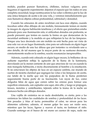 molido, pueden parecer llamativos, chillones, incluso vulgares; pero
hagamos el siguiente experimento: dejemos el espacio que los rodea en una
completa oscuridad, luego sustituyamos la luz solar o eléctrica por la luz de
una única lámpara de aceite o de una vela, y veremos inmediatamente que
esos llamativos objetos cobran profundidad, sobriedad y densidad.
Cuando los artesanos de antes recubrían con laca esos objetos, cuando
trazaban sobre ellos dibujos de oro molido, forzosamente tenían en mente
la imagen de alguna habitación tenebrosa y el efecto que pretendían estaba
pensado para una iluminación rala; si utilizaban dorados con profusión, se
puede presumir que tenían en cuenta la forma en que destacarían de la
oscuridad ambiente y la medida en que reflejarían la luz de las lámparas.
Porque una laca decorada con oro molido no está hecha para ser vista de
una sola vez en un lugar iluminado, sino para ser adivinada en algún lugar
oscuro, en medio de una luz difusa que por instantes va revelando uno u
otro detalle, de tal manera que la mayor parte de su suntuoso decorado,
constantemente oculto en la sombra, suscita resonancias inexpresables.
Además, cuando está colocada en algún lugar oscuro, la brillantez de su
radiante superficie refleja la agitación de la llama de la luminaria,
desvelando así la menor corriente de aire que atraviese de vez en cuando la
más tranquila habitación, e incita discretamente al hombre a la ensoñación.
Si no estuviesen los objetos de laca en un espacio umbrío, ese mundo de
sueños de incierta claridad que segregan las velas o las lámparas de aceite,
ese latido de la noche que son los parpadeos de la llama perderían
seguramente buena parte de su fascinación. Los rayos de luz, como
delgados hilos de agua que corren sobre las esteras para formar una
superficie estancada, son captados uno aquí, otro allá, y luego se propagan,
tenues, inciertos y centelleantes, tejiendo sobre la trama de la noche un
damasco hecho con dibujos dorados.
Una vajilla de cerámica no es nada desdeñable, es cierto, pero a las
cerámicas les faltan las cualidades de sombra y profundidad de las lacas.
Son pesadas y frías al tacto; permeables al calor, no sirven para los
alimentos calientes; además, el menor golpe les saca un ruido seco,
mientras que las lacas, ligeras y suaves al tacto, no lastiman el oído.
Cuando sostengo en el hueco de mi mano un cuenco de sopa, nada me
 