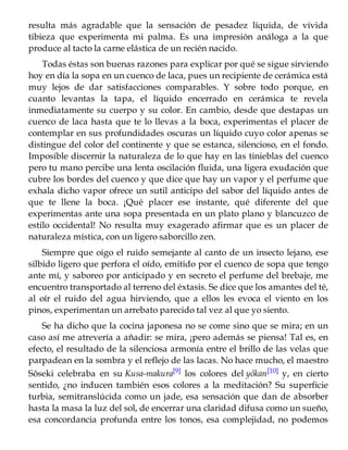 resulta más agradable que la sensación de pesadez líquida, de vívida
tibieza que experimenta mi palma. Es una impresión análoga a la que
produce al tacto la carne elástica de un recién nacido.
Todas éstas son buenas razones para explicar por qué se sigue sirviendo
hoy en día la sopa en un cuenco de laca, pues un recipiente de cerámica está
muy lejos de dar satisfacciones comparables. Y sobre todo porque, en
cuanto levantas la tapa, el líquido encerrado en cerámica te revela
inmediatamente su cuerpo y su color. En cambio, desde que destapas un
cuenco de laca hasta que te lo llevas a la boca, experimentas el placer de
contemplar en sus profundidades oscuras un líquido cuyo color apenas se
distingue del color del continente y que se estanca, silencioso, en el fondo.
Imposible discernir la naturaleza de lo que hay en las tinieblas del cuenco
pero tu mano percibe una lenta oscilación fluida, una ligera exudación que
cubre los bordes del cuenco y que dice que hay un vapor y el perfume que
exhala dicho vapor ofrece un sutil anticipo del sabor del líquido antes de
que te llene la boca. ¡Qué placer ese instante, qué diferente del que
experimentas ante una sopa presentada en un plato plano y blancuzco de
estilo occidental! No resulta muy exagerado afirmar que es un placer de
naturaleza mística, con un ligero saborcillo zen.
Siempre que oigo el ruido semejante al canto de un insecto lejano, ese
silbido ligero que perfora el oído, emitido por el cuenco de sopa que tengo
ante mí, y saboreo por anticipado y en secreto el perfume del brebaje, me
encuentro transportado al terreno del éxtasis. Se dice que los amantes del té,
al oír el ruido del agua hirviendo, que a ellos les evoca el viento en los
pinos, experimentan un arrebato parecido tal vez al que yo siento.
Se ha dicho que la cocina japonesa no se come sino que se mira; en un
caso así me atrevería a añadir: se mira, ¡pero además se piensa! Tal es, en
efecto, el resultado de la silenciosa armonía entre el brillo de las velas que
parpadean en la sombra y el reflejo de las lacas. No hace mucho, el maestro
Sôseki celebraba en su Kusa-makura[9] los colores del yôkan[10] y, en cierto
sentido, ¿no inducen también esos colores a la meditación? Su superficie
turbia, semitranslúcida como un jade, esa sensación que dan de absorber
hasta la masa la luz del sol, de encerrar una claridad difusa como un sueño,
esa concordancia profunda entre los tonos, esa complejidad, no podemos
 