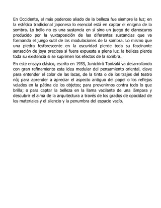 En Occidente, el más poderoso aliado de la belleza fue siempre la luz; en
la estética tradicional japonesa lo esencial está en captar el enigma de la
sombra. Lo bello no es una sustancia en sí sino un juego de claroscuros
producido por la yuxtaposición de las diferentes sustancias que va
formando el juego sutil de las modulaciones de la sombra. Lo mismo que
una piedra fosforescente en la oscuridad pierde toda su fascinante
sensación de joya preciosa si fuera expuesta a plena luz, la belleza pierde
toda su existencia si se suprimen los efectos de la sombra.
En este ensayo clásico, escrito en 1933, Junichirô Tanizaki va desarrollando
con gran refinamiento esta idea medular del pensamiento oriental, clave
para entender el color de las lacas, de la tinta o de los trajes del teatro
nô; para aprender a apreciar el aspecto antiguo del papel o los reflejos
velados en la pátina de los objetos; para prevenirnos contra todo lo que
brilla; o para captar la belleza en la llama vacilante de una lámpara y
descubrir el alma de la arquitectura a través de los grados de opacidad de
los materiales y el silencio y la penumbra del espacio vacío.
 