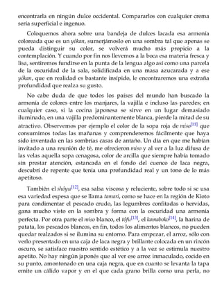 encontrarla en ningún dulce occidental. Compararlos con cualquier crema
sería superficial e ingenuo.
Coloquemos ahora sobre una bandeja de dulces lacada esa armonía
coloreada que es un yôkan, sumerjámoslo en una sombra tal que apenas se
pueda distinguir su color, se volverá mucho más propicio a la
contemplación. Y cuando por fin nos llevemos a la boca esa materia fresca y
lisa, sentiremos fundirse en la punta de la lengua algo así como una parcela
de la oscuridad de la sala, solidificada en una masa azucarada y a ese
yôkan, que en realidad es bastante insípido, le encontraremos una extraña
profundidad que realza su gusto.
No cabe duda de que todos los países del mundo han buscado la
armonía de colores entre los manjares, la vajilla e incluso las paredes; en
cualquier caso, si la cocina japonesa se sirve en un lugar demasiado
iluminado, en una vajilla predominantemente blanca, pierde la mitad de su
atractivo. Observemos por ejemplo el color de la sopa roja de miso[11] que
consumimos todas las mañanas y comprenderemos fácilmente que haya
sido inventada en las sombrías casas de antaño. Un día en que me habían
invitado a una reunión de té, me ofrecieron miso y al ver a la luz difusa de
las velas aquella sopa cenagosa, color de arcilla que siempre había tomado
sin prestar atención, estancada en el fondo del cuenco de laca negra,
descubrí de repente que tenía una profundidad real y un tono de lo más
apetitoso.
También el shôyu[12], esa salsa viscosa y reluciente, sobre todo si se usa
esa variedad espesa que se llama tamari, como se hace en la región de Kioto
para condimentar el pescado crudo, las legumbres confitadas o hervidas,
gana mucho visto en la sombra y forma con la oscuridad una armonía
perfecta. Por otra parte el miso blanco, el tôfu[13], el kamaboko[14], la harina de
patata, los pescados blancos, en fin, todos los alimentos blancos, no pueden
quedar realzados si se ilumina su entorno. Para empezar, el arroz, sólo con
verlo presentado en una caja de laca negra y brillante colocada en un rincón
oscuro, se satisface nuestro sentido estético y a la vez se estimula nuestro
apetito. No hay ningún japonés que al ver ese arroz inmaculado, cocido en
su punto, amontonado en una caja negra, que en cuanto se levanta la tapa
emite un cálido vapor y en el que cada grano brilla como una perla, no
 