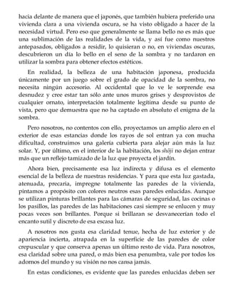hacia delante de manera que el japonés, que también hubiera preferido una
vivienda clara a una vivienda oscura, se ha visto obligado a hacer de la
necesidad virtud. Pero eso que generalmente se llama bello no es más que
una sublimación de las realidades de la vida, y así fue como nuestros
antepasados, obligados a residir, lo quisieran o no, en viviendas oscuras,
descubrieron un día lo bello en el seno de la sombra y no tardaron en
utilizar la sombra para obtener efectos estéticos.
En realidad, la belleza de una habitación japonesa, producida
únicamente por un juego sobre el grado de opacidad de la sombra, no
necesita ningún accesorio. Al occidental que lo ve le sorprende esa
desnudez y cree estar tan sólo ante unos muros grises y desprovistos de
cualquier ornato, interpretación totalmente legítima desde su punto de
vista, pero que demuestra que no ha captado en absoluto el enigma de la
sombra.
Pero nosotros, no contentos con ello, proyectamos un amplio alero en el
exterior de esas estancias donde los rayos de sol entran ya con mucha
dificultad, construimos una galería cubierta para alejar aún más la luz
solar. Y, por último, en el interior de la habitación, los shôji no dejan entrar
más que un reflejo tamizado de la luz que proyecta el jardín.
Ahora bien, precisamente esa luz indirecta y difusa es el elemento
esencial de la belleza de nuestras residencias. Y para que esta luz gastada,
atenuada, precaria, impregne totalmente las paredes de la vivienda,
pintamos a propósito con colores neutros esas paredes enlucidas. Aunque
se utilizan pinturas brillantes para las cámaras de seguridad, las cocinas o
los pasillos, las paredes de las habitaciones casi siempre se enlucen y muy
pocas veces son brillantes. Porque si brillaran se desvanecerían todo el
encanto sutil y discreto de esa escasa luz.
A nosotros nos gusta esa claridad tenue, hecha de luz exterior y de
apariencia incierta, atrapada en la superficie de las paredes de color
crepuscular y que conserva apenas un último resto de vida. Para nosotros,
esa claridad sobre una pared, o más bien esa penumbra, vale por todos los
adornos del mundo y su visión no nos cansa jamás.
En estas condiciones, es evidente que las paredes enlucidas deben ser
 