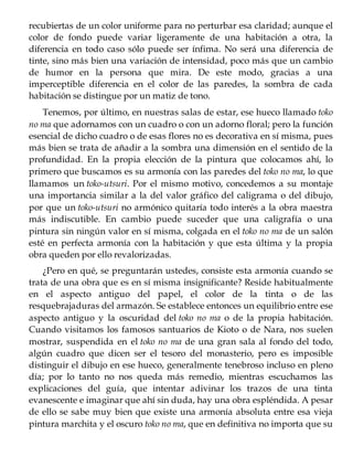 recubiertas de un color uniforme para no perturbar esa claridad; aunque el
color de fondo puede variar ligeramente de una habitación a otra, la
diferencia en todo caso sólo puede ser ínfima. No será una diferencia de
tinte, sino más bien una variación de intensidad, poco más que un cambio
de humor en la persona que mira. De este modo, gracias a una
imperceptible diferencia en el color de las paredes, la sombra de cada
habitación se distingue por un matiz de tono.
Tenemos, por último, en nuestras salas de estar, ese hueco llamado toko
no ma que adornamos con un cuadro o con un adorno floral; pero la función
esencial de dicho cuadro o de esas flores no es decorativa en sí misma, pues
más bien se trata de añadir a la sombra una dimensión en el sentido de la
profundidad. En la propia elección de la pintura que colocamos ahí, lo
primero que buscamos es su armonía con las paredes del toko no ma, lo que
llamamos un toko-utsuri. Por el mismo motivo, concedemos a su montaje
una importancia similar a la del valor gráfico del caligrama o del dibujo,
por que un toko-utsuri no armónico quitaría todo interés a la obra maestra
más indiscutible. En cambio puede suceder que una caligrafía o una
pintura sin ningún valor en sí misma, colgada en el toko no ma de un salón
esté en perfecta armonía con la habitación y que esta última y la propia
obra queden por ello revalorizadas.
¿Pero en qué, se preguntarán ustedes, consiste esta armonía cuando se
trata de una obra que es en sí misma insignificante? Reside habitualmente
en el aspecto antiguo del papel, el color de la tinta o de las
resquebrajaduras del armazón. Se establece entonces un equilibrio entre ese
aspecto antiguo y la oscuridad del toko no ma o de la propia habitación.
Cuando visitamos los famosos santuarios de Kioto o de Nara, nos suelen
mostrar, suspendida en el toko no ma de una gran sala al fondo del todo,
algún cuadro que dicen ser el tesoro del monasterio, pero es imposible
distinguir el dibujo en ese hueco, generalmente tenebroso incluso en pleno
día; por lo tanto no nos queda más remedio, mientras escuchamos las
explicaciones del guía, que intentar adivinar los trazos de una tinta
evanescente e imaginar que ahí sin duda, hay una obra espléndida. A pesar
de ello se sabe muy bien que existe una armonía absoluta entre esa vieja
pintura marchita y el oscuro toko no ma, que en definitiva no importa que su
 