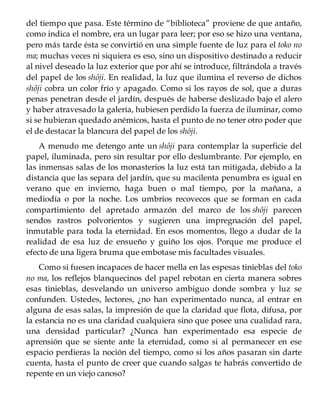 del tiempo que pasa. Este término de “biblioteca” proviene de que antaño,
como indica el nombre, era un lugar para leer; por eso se hizo una ventana,
pero más tarde ésta se convirtió en una simple fuente de luz para el toko no
ma; muchas veces ni siquiera es eso, sino un dispositivo destinado a reducir
al nivel deseado la luz exterior que por ahí se introduce, filtrándola a través
del papel de los shôji. En realidad, la luz que ilumina el reverso de dichos
shôji cobra un color frío y apagado. Como si los rayos de sol, que a duras
penas penetran desde el jardín, después de haberse deslizado bajo el alero
y haber atravesado la galería, hubiesen perdido la fuerza de iluminar, como
si se hubieran quedado anémicos, hasta el punto de no tener otro poder que
el de destacar la blancura del papel de los shôji.
A menudo me detengo ante un shôji para contemplar la superficie del
papel, iluminada, pero sin resultar por ello deslumbrante. Por ejemplo, en
las inmensas salas de los monasterios la luz está tan mitigada, debido a la
distancia que las separa del jardín, que su macilenta penumbra es igual en
verano que en invierno, haga buen o mal tiempo, por la mañana, a
mediodía o por la noche. Los umbríos recovecos que se forman en cada
compartimiento del apretado armazón del marco de los shôji parecen
sendos rastros polvorientos y sugieren una impregnación del papel,
inmutable para toda la eternidad. En esos momentos, llego a dudar de la
realidad de esa luz de ensueño y guiño los ojos. Porque me produce el
efecto de una ligera bruma que embotase mis facultades visuales.
Como si fuesen incapaces de hacer mella en las espesas tinieblas del toko
no ma, los reflejos blanquecinos del papel rebotan en cierta manera sobres
esas tinieblas, desvelando un universo ambiguo donde sombra y luz se
confunden. Ustedes, lectores, ¿no han experimentado nunca, al entrar en
alguna de esas salas, la impresión de que la claridad que flota, difusa, por
la estancia no es una claridad cualquiera sino que posee una cualidad rara,
una densidad particular? ¿Nunca han experimentado esa especie de
aprensión que se siente ante la eternidad, como si al permanecer en ese
espacio perdieras la noción del tiempo, como si los años pasaran sin darte
cuenta, hasta el punto de creer que cuando salgas te habrás convertido de
repente en un viejo canoso?
 