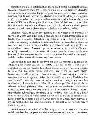 Diríjanse ahora a la estancia más apartada, al fondo de alguna de esas
dilatadas construcciones; los tabiques móviles y los biombos dorados,
colocados en una oscuridad que ninguna luz exterior consigue traspasar
nunca, captan la más extrema claridad del lejano jardín, del que les separan
no sé cuántas salas: ¿no han percibido nunca sus reflejos, tan irreales como
un sueño? Dichos reflejos, parecidos a una línea del horizonte crepuscular,
difunden en la penumbra ambiental una pálida luz dorada, y dudo que en
ningún otro sitio pueda el oro tener una belleza más sobrecogedora.
Algunas veces, al pasar por delante, me he vuelto para mirarlos de
nuevo una y otra vez; pues bien, a medida que la visión perpendicular va
dando paso a la visión lateral, la superficie del papel dorado se pone a
emitir una suave y misteriosa irradiación. No es un centelleo rápido sino
más bien una luz intermitente y nítida, algo así como la de un gigante cuya
faz cambiara de color. A veces, el polvo de oro que hasta entonces sólo tenía
un reflejo atenuado, como adormecido, justo cuando pasas a su lado se
ilumina súbitamente con una llamarada y te preguntas, atónito, cómo se ha
podido condensar tanta luz en un lugar tan oscuro.
Ahí es donde comprendí por primera vez las razones que tenían los
antiguos para cubrir con oro las estatuas de sus budas y por qué se
chapaban con oro las paredes de las habitaciones donde vivían las personas
de categoría. Nuestros contemporáneos, que viven en casas claras,
desconocen la belleza del oro. Pero nuestros antepasados, que vivían en
mansiones oscuras, experimentaban la fascinación de ese espléndido color,
pero también conocían sus virtudes prácticas. Porque en aquellas
residencias pobremente iluminadas, el oro desempeñaba el papel de un
reflector. En otras palabras, el uso que se hacía del oro laminado o molido
no era un lujo vano, sino que, merced a la razonable utilización de sus
propiedades reflectantes, contribuía a dar todavía más luz. Si se admite
esto se comprenderá el extraordinario favor de que gozaba el oro: mientras
que el brillo de la plata y de los demás metales se apaga muy deprisa, el
oro en cambio ilumina indefinidamente la penumbra interior sin perder
nada de su brillo.
Anteriormente me referí al hecho de que las lacas decoradas con oro
molido estaban hechas para ser vistas en lugares oscuros; esto no sólo es
 