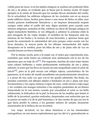 válido para las lacas: si en los tejidos antiguos se usaban con profusión hilos
de oro y de plata, es evidente que se hacía por la misma razón. El mejor
ejemplo es la estola de brocado que los monjes llevan alrededor del cuello.
En la actualidad, los edificios religiosos de las ciudades son en su mayor
parte edificios claros, hechos para atraer a una masa de fieles; en ellos, esas
estolas parecen inútilmente llamativas y no inspiran demasiado respeto
aunque estén sobre el cuello del más digno prelado; pero cuando esos
mismos religiosos, sentados en fila, celebran un oficio de liturgia antigua en
algún monasterio histórico, te ves obligado a admirar la armonía entre la
piel arrugada de los viejos monjes, el centelleo de las lámparas ante las
estatuas de los budas y la textura de esos brocados, y aprecias hasta qué
punto ha aumentado la solemnidad del acto; porque como ocurre con las
lacas doradas, la mayor parte de los dibujos tornasolados del tejido
desaparece en la sombra, pues los hilos de oro y de plata sólo de vez en
cuando lanzan un breve destello.
Por la misma razón, pero a lo mejor soy el único que experimenta esto,
considero que nada forma un contraste más afortunado con la tez de los
japoneses que un traje de nô[17]. Por supuesto, muchos de estos trajes tienen
unos colores brillantes y están profusamente sembrados de oro y plata;
además, el actor que los lleva en escena no está maquillado como el actor de
kabuki[18], pero ni la piel oscura con reflejos rojizos, característica de los
japoneses, ni el rostro de marfil amarillento son particularmente atractivos;
y a pesar de eso, cada vez que veo nô me quedo admirado. Sin duda, las
prendas exteriores con dibujos tejidos o bordados en oro y plata son muy
favorecedoras y las capas, túnicas o ropas de caza, verde oscuro o rojo caqui
y los vestidos con mangas estrechas o los amplios pantalones de un blanco
inmaculado no lo son menos cuando por casualidad el actor es un bello
adolescente, la delicadeza de la piel, la frescura de las mejillas que tienen el
brillo de la juventud, quedan realzadas, desprenden una seducción que no
se parece en nada a la de la piel femenina y te das cuenta de que eso era lo
que hacía perder la cabeza a los grandes señores de antaño, locamente
enamorados de la belleza de sus favoritos.
Los trajes de kabuki, en las obras históricas o en los intermedios
coreográficos, no son menos esplendorosos que los del nô y generalmente se
 