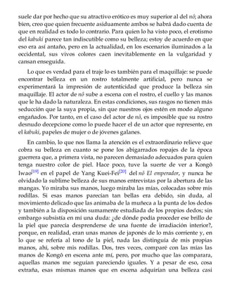suele dar por hecho que su atractivo erótico es muy superior al del nô; ahora
bien, creo que quien frecuente asiduamente ambos se habrá dado cuenta de
que en realidad es todo lo contrario. Para quien lo ha visto poco, el erotismo
del kabuki parece tan indiscutible como su belleza; estoy de acuerdo en que
eso era así antaño, pero en la actualidad, en los escenarios iluminados a la
occidental, sus vivos colores caen inevitablemente en la vulgaridad y
cansan enseguida.
Lo que es verdad para el traje lo es también para el maquillaje: se puede
encontrar belleza en un rostro totalmente artificial, pero nunca se
experimentará la impresión de autenticidad que produce la belleza sin
maquillaje. El actor de nô sube a escena con el rostro, el cuello y las manos
que le ha dado la naturaleza. En estas condiciones, sus rasgos no tienen más
seducción que la suya propia, sin que nuestros ojos estén en modo alguno
engañados. Por tanto, en el caso del actor de nô, es imposible que su rostro
desnudo decepcione como lo puede hacer el de un actor que represente, en
el kabuki, papeles de mujer o de jóvenes galanes.
En cambio, lo que nos llama la atención es el extraordinario relieve que
cobra su belleza en cuanto se pone los abigarrados ropajes de la época
guerrera que, a primera vista, no parecen demasiado adecuados para quien
tenga nuestro color de piel. Hace poco, tuve la suerte de ver a Kongô
Iwao[19] en el papel de Yang Kuei-Fei[20] del nô El emperador, y nunca he
olvidado la sublime belleza de sus manos entrevistas por la abertura de las
mangas. Yo miraba sus manos, luego miraba las mías, colocadas sobre mis
rodillas. Si esas manos parecían tan bellas era debido, sin duda, al
movimiento delicado que las animaba de la muñeca a la punta de los dedos
y también a la disposición sumamente estudiada de los propios dedos; sin
embargo subsistía en mí una duda: ¿de dónde podía proceder ese brillo de
la piel que parecía desprenderse de una fuente de irradiación interior?,
porque, en realidad, eran unas manos de japonés de lo más corriente y, en
lo que se refería al tono de la piel, nada las distinguía de mis propias
manos, ahí, sobre mis rodillas. Dos, tres veces, comparé con las mías las
manos de Kongô en escena ante mí, pero, por mucho que las comparara,
aquellas manos me seguían pareciendo iguales. Y a pesar de eso, cosa
extraña, esas mismas manos que en escena adquirían una belleza casi
 
