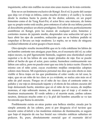 inquietante, sobre mis rodillas no eran sino unas manos de lo más corriente.
Éste no es un fenómeno exclusivo de Kongô. En el nô, la parte del cuerpo
que deja ver el traje es ínfima, como mucho el rostro y el cuello y la mano
desde la muñeca hasta la punta de los dedos; además, en un papel
femenino como el de Yang Kuei-Fei, el actor lleva una máscara, de forma
que su propio rostro está oculto, pero entonces el color de esa ínfima parcela
al descubierto produce un efecto prodigioso. Este efecto era particularmente
asombroso en Kongô, pero las manos de cualquier actor, honestas y
corrientes manos de japonés medio, desprenden una seducción tal que te
hace abrir los ojos de asombro, seducción que no se hubiera podido ni
sospechar si llevara un traje moderno. Lo repito, no se trata de ninguna
cualidad inherente al actor guapo o buen mozo.
Otro ejemplo: resulta inconcebible que en la vida cotidiana los labios de
un hombre corriente nos atraigan; pues bien, en el escenario del nô, su color
rojizo oscuro, su piel ligeramente húmeda, sugieren una elasticidad carnal
superior a la de los labios de una mujer pintados de rojo. Eso se puede
deber al hecho de que el actor, para cantar, humedece continuamente sus
labios con saliva, pero no puedo creer que sea ésta la única razón. Ocurre lo
mismo con el niño actor, cuyas excelentes mejillas enrojecidas adoptan
colores más frescos. Mi experiencia personal me dice que este efecto es más
visible si lleva trajes en los que predomina el color verde; en tal caso, la
rojez, que en un niño de tez clara es ya evidente, se realza aún más en el
niño de piel oscura. Porque en el niño de tez clara el contraste entre su
palidez y ese rojo es demasiado tajante y el efecto de los colores oscuros del
traje demasiado fuerte, mientras que en el niño de tez oscura, de mejillas
morenas, el rojo sobresale menos, de manera que el traje y el rostro se
iluminan mutuamente. El verde sobrio y el marrón mate, ambos colores
neutros, destacan mucho entre sí y la piel del hombre amarillo se ve tan
favorecida que llama la atención.
Posiblemente exista en otras partes una belleza similar, creada por la
simple armonía de los colores, pero si por desgracia el nô tuviese que
recurrir como el kabuki a los modernos sistemas de iluminación, es seguro
que bajo el impacto de esa luz brutal sus virtudes estéticas saltarían en
pedazos. Es, pues, absolutamente esencial que el escenario del nô
 