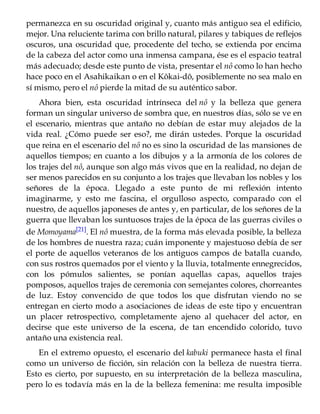 permanezca en su oscuridad original y, cuanto más antiguo sea el edificio,
mejor. Una reluciente tarima con brillo natural, pilares y tabiques de reflejos
oscuros, una oscuridad que, procedente del techo, se extienda por encima
de la cabeza del actor como una inmensa campana, ése es el espacio teatral
más adecuado; desde este punto de vista, presentar el nô como lo han hecho
hace poco en el Asahikaikan o en el Kôkai-dô, posiblemente no sea malo en
sí mismo, pero el nô pierde la mitad de su auténtico sabor.
Ahora bien, esta oscuridad intrínseca del nô y la belleza que genera
forman un singular universo de sombra que, en nuestros días, sólo se ve en
el escenario, mientras que antaño no debían de estar muy alejados de la
vida real. ¿Cómo puede ser eso?, me dirán ustedes. Porque la oscuridad
que reina en el escenario del nô no es sino la oscuridad de las mansiones de
aquellos tiempos; en cuanto a los dibujos y a la armonía de los colores de
los trajes del nô, aunque son algo más vivos que en la realidad, no dejan de
ser menos parecidos en su conjunto a los trajes que llevaban los nobles y los
señores de la época. Llegado a este punto de mi reflexión intento
imaginarme, y esto me fascina, el orgulloso aspecto, comparado con el
nuestro, de aquellos japoneses de antes y, en particular, de los señores de la
guerra que llevaban los suntuosos trajes de la época de las guerras civiles o
de Momoyama[21]. El nô muestra, de la forma más elevada posible, la belleza
de los hombres de nuestra raza; cuán imponente y majestuoso debía de ser
el porte de aquellos veteranos de los antiguos campos de batalla cuando,
con sus rostros quemados por el viento y la lluvia, totalmente ennegrecidos,
con los pómulos salientes, se ponían aquellas capas, aquellos trajes
pomposos, aquellos trajes de ceremonia con semejantes colores, chorreantes
de luz. Estoy convencido de que todos los que disfrutan viendo no se
entregan en cierto modo a asociaciones de ideas de este tipo y encuentran
un placer retrospectivo, completamente ajeno al quehacer del actor, en
decirse que este universo de la escena, de tan encendido colorido, tuvo
antaño una existencia real.
En el extremo opuesto, el escenario del kabuki permanece hasta el final
como un universo de ficción, sin relación con la belleza de nuestra tierra.
Esto es cierto, por supuesto, en su interpretación de la belleza masculina,
pero lo es todavía más en la de la belleza femenina: me resulta imposible
 
