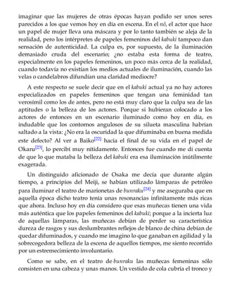 imaginar que las mujeres de otras épocas hayan podido ser unos seres
parecidos a los que vemos hoy en día en escena. En el nô, el actor que hace
un papel de mujer lleva una máscara y por lo tanto también se aleja de la
realidad, pero los intérpretes de papeles femeninos del kabuki tampoco dan
sensación de autenticidad. La culpa es, por supuesto, de la iluminación
demasiado cruda del escenario; ¿no estaba esta forma de teatro,
especialmente en los papeles femeninos, un poco más cerca de la realidad,
cuando todavía no existían los medios actuales de iluminación, cuando las
velas o candelabros difundían una claridad mediocre?
A este respecto se suele decir que en el kabuki actual ya no hay actores
especializados en papeles femeninos que tengan una feminidad tan
verosímil como los de antes, pero no está muy claro que la culpa sea de las
aptitudes o la belleza de los actores. Porque si hubieran colocado a los
actores de entonces en un escenario iluminado como hoy en día, es
indudable que los contornos angulosos de su silueta masculina habrían
saltado a la vista: ¿No era la oscuridad la que difuminaba en buena medida
este defecto? Al ver a Baiko[22] hacia el final de su vida en el papel de
Okaru[23], lo percibí muy nítidamente. Entonces fue cuando me di cuenta
de que lo que mataba la belleza del kabuki era esa iluminación inútilmente
exagerada.
Un distinguido aficionado de Osaka me decía que durante algún
tiempo, a principios del Meiji, se habían utilizado lámparas de petróleo
para iluminar el teatro de marionetas de bunraku[24] y me aseguraba que en
aquella época dicho teatro tenía unas resonancias infinitamente más ricas
que ahora. Incluso hoy en día considero que esas muñecas tienen una vida
más auténtica que los papeles femeninos del kabuki; porque a la incierta luz
de aquellas lámparas, las muñecas debían de perder su característica
dureza de rasgos y sus deslumbrantes reflejos de blanco de china debían de
quedar difuminados, y cuando me imagino lo que ganaban en agilidad y la
sobrecogedora belleza de la escena de aquellos tiempos, me siento recorrido
por un estremecimiento involuntario.
Como se sabe, en el teatro de bunraku las muñecas femeninas sólo
consisten en una cabeza y unas manos. Un vestido de cola cubría el tronco y
 