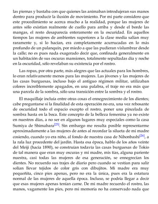 las piernas y bastaba con que quienes las animaban introdujeran sus manos
dentro para producir la ilusión de movimiento. Por mi parte considero que
este procedimiento se acerca mucho a la realidad, porque las mujeres de
antes sólo existían realmente de cuello para arriba y desde el borde las
mangas, el resto desaparecía enteramente en la oscuridad. En aquellos
tiempos las mujeres de ambientes superiores a la clase media salían muy
raramente y, si lo hacían, era completamente acurrucadas en lo más
profundo de un palanquín, por miedo a que las pudieran vislumbrar desde
la calle; no es pues nada exagerado decir que, confinada generalmente en
un habitación de sus oscuras mansiones, totalmente sepultadas día y noche
en la oscuridad, sólo revelaban su existencia por el rostro.
Las ropas, por otra parte, más alegres que las actuales para los hombres,
lo eran relativamente menos para las mujeres. Las jóvenes y las mujeres de
las casas burguesas, incluso bajo el antiguo régimen militar, utilizaban
colores increíblemente apagados, en una palabra, el traje no era más que
una parcela de la sombra, sólo una transición entre la sombra y el rostro.
El maquillaje incluía entre otras cosas el ennegrecimiento de los dientes;
cabe preguntarse si la finalidad de esta operación no era, una vez rebosante
de oscuridad todo el espacio excepto el rostro, poner una pincelada de
sombra hasta en la boca. Este concepto de la belleza femenina ya no existe
en nuestros días, a no ser en algunos lugares muy especiales como la casa
Sumiya de Shimabara[25]. Sin embargo me resulta posible representarme
aproximadamente a las mujeres de antes al recordar la silueta de mi madre
cosiendo, cuando yo era niño, al fondo de nuestra casa de Nihonbashi[26], a
la rala luz procedente del jardín. Hasta esa época, hablo de los años veinte
del Meiji (hacia 1890), se construían todavía las casas burguesas de Tokio
de tal manera que eran muy oscuras y mi madre, mis tías, alguna pariente
nuestra, casi todas las mujeres de esa generación, se ennegrecían los
dientes. No recuerdo sus trajes de diario pero cuando se vestían para salir
solían llevar tejidos de color gris con dibujitos. Mi madre era muy
pequeñita, cinco pies apenas, pero no era la única, pues era la estatura
normal de las mujeres de aquella época. Incluso, se podría llegar a decir
que esas mujeres apenas tenían carne. De mi madre recuerdo el rostro, las
manos, vagamente los pies, pero mi memoria no ha conservado nada que
 