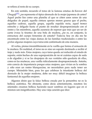 se refiera al resto de su cuerpo.
En este sentido, recuerdo el torso de la famosa estatua de Kannon del
Chuguji[27]: ¿no representa el típico desnudo de la mujer japonesa de antes?
Aquel pecho liso como una plancha al que se ciñen unos senos de una
delgadez de papel, aquella cintura apenas menos gruesa que el pecho,
aquellas caderas, aquella grupa, aquella espalda recta, aquel tronco
estrecho y delgado hasta el punto de resultar desproporcionado con el
rostro y los miembros, aquella ausencia de espesor que más que un ser de
carne evoca la tirantez de una bola de madera, ¿no es, en conjunto, la
estructura del cuerpo femenino de antaño? Todavía hoy en día me he
encontrado entre las viejas damas de las familias tradicionales o entre las
geishas algunas mujeres cuyo torso está conformado de esta manera.
Al verlas, pienso irresistiblemente en la varilla que forma el armazón de
la muñeca. En realidad, el torso no es sino un soporte destinado a recibir el
traje y nada más. Estas mujeres, cuyo torso queda así reducido al estado de
soporte, están hechas de una superposición de no sé cuántas capas de seda
o de algodón y si se las despojara de sus vestidos sólo quedaría de ellas,
como en las muñecas, una varilla ridículamente desproporcionada. Antaño,
esto carecía de importancia porque estas mujeres, que vivían en la sombra
y sólo eran un rostro blanquecino, no necesitaban para nada tener un
cuerpo. Mirándolo bien, para los que celebran la triunfante belleza del
desnudo de la mujer moderna, debe ser muy difícil imaginar la belleza
fantasmal de aquellas mujeres.
Algunos dirán que la falaz belleza creada por la penumbra no es la
belleza auténtica. No obstante, como decía anteriormente, nosotros los
orientales creamos belleza haciendo nacer sombras en lugares que en sí
mismos son insignificantes. Hay una vieja canción que dice:
 