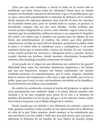 ¿Pero por qué esta tendencia a buscar lo bello en lo oscuro sólo se
manifiesta con tanta fuerza entre los orientales? Hasta hace no mucho
tampoco en Occidente conocían la electricidad, el gas o el petróleo pero, que
yo sepa, nunca han experimentado la tentación de disfrutar con la sombra;
desde siempre, los espectros japoneses han carecido de pies; los espectros
de Occidente tienen pies, pero en cambio todo su cuerpo, al parecer, es
translúcido. Aunque sólo sea por estos detalles, resulta evidente que
nuestra propia imaginación se mueve entre tinieblas negras como la laca,
mientras que los occidentales atribuyen incluso a sus espectros la limpidez
del cristal. Los colores que a nosotros nos gustan para los objetos de uso
diario son estratificaciones de sombra: los colores que ellos prefieren
condensan en sí todos los rayos del sol. Nosotros apreciamos la pátina sobre
la plata y el cobre; ellos la consideran sucia y antihigiénica, y no están
contentos hasta que el metal brilla a fuerza de frotarlo. En sus viviendas
evitan cuanto pueden los recovecos y blanquean techo y paredes. Incluso
cuando diseñan sus jardines, donde nosotros colocaríamos bosquecillos
umbríos, ellos despliegan amplias extensiones de césped.
¿Cuál puede ser el origen de una diferencia tan radical en los gustos?
Mirándolo bien, como los orientales intentamos adaptarnos a los límites
que nos son impuestos, siempre nos hemos conformado con nuestra
condición presente; no experimentamos, por lo tanto, ninguna repulsión
hacia lo oscuro; nos resignamos a ello como a algo inevitable: que la luz es
pobre, ¡pues que lo sea!, es más, nos hundimos con deleite en las tinieblas y
les encontramos una belleza muy particular.
En cambio los occidentales, siempre al acecho del progreso, se agitan sin
cesar persiguiendo una condición mejor a la actual. Buscan siempre más
claridad y se las han arreglado para pasar de la vela a la lámpara de
petróleo, del petróleo a la luz de gas, del gas a la luz eléctrica, hasta acabar
con el menor resquicio, con el último refugio de la sombra.
Puede ocurrir que sea debido a una diferencia de carácter; a pesar de
todo, quisiera examinar cuáles pueden ser las repercusiones de la diferencia
de color de la piel. Entre nosotros, desde siempre, se ha considerado que
una piel blanca era más noble y bella que una piel oscura, pero ¿en qué se
diferencia la blancura de un hombre de raza blanca de nuestra propia
 