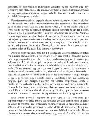 blancura? Si comparamos individuos aislados puede parecer que hay
japoneses más blancos que algunos occidentales y occidentales más oscuros
que algunos japoneses; sin embargo, tanto la blancura como la morenez de
su piel difieren por su calidad.
Permítanme referir mi experiencia: no hace mucho yo vivía en la ciudad
alta de Yokohama y asistía frecuentemente a las reuniones de los miembros
de la colonia extranjera e iba a los restaurantes y a los bailes a los que ellos
iban; cuado los veía de cerca, me parecía que su blancura no era tan blanca,
pero de lejos, la diferencia entre ellos y los japoneses era evidente. Algunas
damas japonesas llevaban trajes de noche tan buenos como los de las
extranjeras y a veces su tez era más clara que la suya, pero bastaba que una
de las japonesas se mezclase a un grupo, para que, con una simple mirada
se la distinguiera desde lejos. Me explico: por muy blanca que sea una
japonesa sobre su blancura hay como un ligero velo.
Aunque estas mujeres, para no ir a la zaga de las occidentales, se unten
con pintura blanca espaldas, brazos, axilas, en una palabra, todas las partes
del cuerpo expuestas a la vista, no consiguen borrar el pigmento oscuro que
subyace en el fondo de su piel. A pesar de todo, se le adivina, como se
puede adivinar una impureza en el fondo del agua clara vista desde muy
arriba. Es una sombra negruzca, como una capa de polvo, que se aloja entre
los dedos, en el contorno de la nariz, alrededor del cuello, en el hueco de la
espalda. En cambio, el fondo de la piel de los occidentales, aunque tengan
la tez algo turbia, sigue siendo claro y translúcido sin que jamás, en
ninguna parte del cuerpo, presenten esa sombra sospechosa. Desde la
punta del cráneo hasta la de los dedos, son de un blanco fresco y sin mezcla.
Si uno de los nuestros se mezcla con ellos, es como una mancha sobre un
papel blanco, una mancha de tinta muy diluida, que incluso nosotros
sentimos como una incongruencia y que no nos resulta muy agradable.
Esto quizá permita explicar la psicología de la repulsión que
experimentaban no hace mucho los hombres de raza blanca hacia la gente
de color: la mancha que representa en una reunión la presencia, aunque
sólo sea de una o dos personas de color, debía de incomodar de alguna
manera a los blancos aquejados de una sensibilidad exacerbada. No sé
cómo están las cosas ahora pero durante la guerra de Secesión, cuando las
 