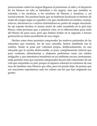 persecuciones contra los negros llegaron al paroxismo, el odio y el desprecio
de los blancos no sólo se limitaban a los negros, sino que también se
extendía a los mestizos, a los mestizos de blancos y mestizos, y así
sucesivamente. No paraban hasta que no hubieran localizado el mínimo de
rastro de sangre negra en aquellos a los que clasificaban en medias, cuartas,
octavas, dieciseisavas e incluso treintaidosavas partes de sangre mezclada.
Su ojo experto localiza el menor matiz de color escondido en la piel más
blanca, entre personas que, a primera vista, no se diferenciaban para nada
del blanco de pura raza, pero que habían tenido en la segunda o tercera
generación un único ascendiente de raza negra.
Hechos como éstos permiten comprender los motivos profundos de las
relaciones que nosotros, los de raza amarilla, hemos entablado con la
sombra. Nadie se pone por voluntad propia, deliberadamente, en una
situación que le resulta desfavorable; es pues, completamente natural que
para vestirnos, alimentarnos y alojarnos prefiramos cosas con colores
mitigados y que intentemos hundirnos en un ambiente oscuro; ciertamente,
nada permite creer que nuestros antepasados hayan sido conscientes de ese
velo que empañaba su piel, porque ni siquiera conocían la existencia de una
raza de hombres más blancos que ellos, pero no puedo dejar de pensar que
sus reacciones espontáneas ante los colores son las que han originado sus
gustos.
 