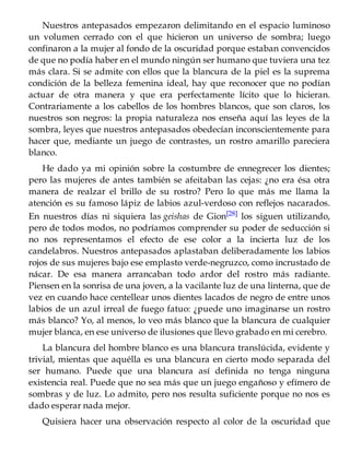 Nuestros antepasados empezaron delimitando en el espacio luminoso
un volumen cerrado con el que hicieron un universo de sombra; luego
confinaron a la mujer al fondo de la oscuridad porque estaban convencidos
de que no podía haber en el mundo ningún ser humano que tuviera una tez
más clara. Si se admite con ellos que la blancura de la piel es la suprema
condición de la belleza femenina ideal, hay que reconocer que no podían
actuar de otra manera y que era perfectamente lícito que lo hicieran.
Contrariamente a los cabellos de los hombres blancos, que son claros, los
nuestros son negros: la propia naturaleza nos enseña aquí las leyes de la
sombra, leyes que nuestros antepasados obedecían inconscientemente para
hacer que, mediante un juego de contrastes, un rostro amarillo pareciera
blanco.
He dado ya mi opinión sobre la costumbre de ennegrecer los dientes;
pero las mujeres de antes también se afeitaban las cejas: ¿no era ésa otra
manera de realzar el brillo de su rostro? Pero lo que más me llama la
atención es su famoso lápiz de labios azul-verdoso con reflejos nacarados.
En nuestros días ni siquiera las geishas de Gion[28] los siguen utilizando,
pero de todos modos, no podríamos comprender su poder de seducción si
no nos representamos el efecto de ese color a la incierta luz de los
candelabros. Nuestros antepasados aplastaban deliberadamente los labios
rojos de sus mujeres bajo ese emplasto verde-negruzco, como incrustado de
nácar. De esa manera arrancaban todo ardor del rostro más radiante.
Piensen en la sonrisa de una joven, a la vacilante luz de una linterna, que de
vez en cuando hace centellear unos dientes lacados de negro de entre unos
labios de un azul irreal de fuego fatuo: ¿puede uno imaginarse un rostro
más blanco? Yo, al menos, lo veo más blanco que la blancura de cualquier
mujer blanca, en ese universo de ilusiones que llevo grabado en mi cerebro.
La blancura del hombre blanco es una blancura translúcida, evidente y
trivial, mientas que aquélla es una blancura en cierto modo separada del
ser humano. Puede que una blancura así definida no tenga ninguna
existencia real. Puede que no sea más que un juego engañoso y efímero de
sombras y de luz. Lo admito, pero nos resulta suficiente porque no nos es
dado esperar nada mejor.
Quisiera hacer una observación respecto al color de la oscuridad que
 