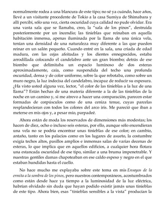 normalmente rodea a una blancura de este tipo; no sé ya cuándo, hace años,
llevé a un visitante procedente de Tokio a la casa Sumiya de Shimabara y
allí percibí, sólo una vez, cierta oscuridad cuya calidad no pude olvidar. Era
una vasta sala que se llamaba, creo, la “sala de los pinos”, destruida
posteriormente por un incendio; las tinieblas que reinaban en aquella
habitación inmensa, apenas iluminada por la llama de una única vela,
tenían una densidad de una naturaleza muy diferente a las que pueden
reinar en un salón pequeño. Cuando entré en la sala, una criada de edad
madura, con las cejas afeitadas y los dientes ennegrecidos, estaba
arrodillada colocando el candelabro ante un gran biombo; detrás de ese
biombo que delimitaba un espacio luminoso de dos esteras
aproximadamente, caía, como suspendida del techo una profunda
oscuridad, densa y de color uniforme, sobre la que rebotaba, como sobre un
muro negro, la luz indecisa del candelabro, incapaz de reducir su espesura.
¿Ha visto usted alguna vez, lector, “el color de las tinieblas a la luz de una
llama”? Están hechas de una materia diferente a la de las tinieblas de la
noche en un camino y, si me atrevo a hacer una comparación, parecen estar
formadas de corpúsculos como de una ceniza tenue, cuyas parcelas
resplandecieran con todos los colores del arco iris. Me pareció que iban a
meterse en mis ojos y, a pesar mío, parpadeé.
Ahora están de moda los reservados de dimensiones más modestas; los
hacen de diez, ocho o incluso seis esteras, por ello, aunque sólo encendieran
una vela no se podría encontrar unas tinieblas de ese color; en cambio,
antaño, tanto en los palacios como en los lugares de asueto, la costumbre
exigía techos altos, pasillos amplios e inmensas salas de varias decenas de
esteras, lo que implica que en aquellos edificios, a cualquier hora flotara
una estancada oscuridad de ese tipo, similar a una bruma impenetrable. Y
nuestras gentiles damas chapoteaban en ese caldo espeso y negro en el que
estaban hundidas hasta el cuello.
No hace mucho me explayaba sobre este tema en mis Ensayos de la
ermita a la sombra de los pinos, pero nuestros contemporáneos, acostumbrados
como están desde hace ya tiempo a la luminosidad de la luz eléctrica,
habrían olvidado sin duda que hayan podido existir jamás unas tinieblas
de este tipo. Ahora bien, esas “tinieblas sensibles a la vista” producían la
 