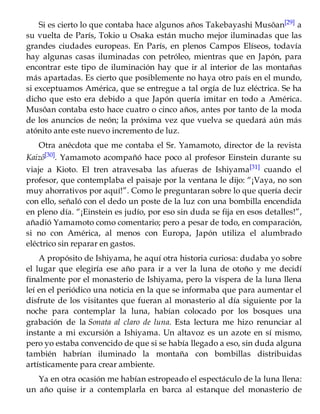 Si es cierto lo que contaba hace algunos años Takebayashi Musôan[29] a
su vuelta de París, Tokio u Osaka están mucho mejor iluminadas que las
grandes ciudades europeas. En París, en plenos Campos Elíseos, todavía
hay algunas casas iluminadas con petróleo, mientras que en Japón, para
encontrar este tipo de iluminación hay que ir al interior de las montañas
más apartadas. Es cierto que posiblemente no haya otro país en el mundo,
si exceptuamos América, que se entregue a tal orgía de luz eléctrica. Se ha
dicho que esto era debido a que Japón quería imitar en todo a América.
Musôan contaba esto hace cuatro o cinco años, antes por tanto de la moda
de los anuncios de neón; la próxima vez que vuelva se quedará aún más
atónito ante este nuevo incremento de luz.
Otra anécdota que me contaba el Sr. Yamamoto, director de la revista
Kaizô[30]. Yamamoto acompañó hace poco al profesor Einstein durante su
viaje a Kioto. El tren atravesaba las afueras de Ishiyama[31] cuando el
profesor, que contemplaba el paisaje por la ventana le dijo: “¡Vaya, no son
muy ahorrativos por aquí!”. Como le preguntaran sobre lo que quería decir
con ello, señaló con el dedo un poste de la luz con una bombilla encendida
en pleno día. “¡Einstein es judío, por eso sin duda se fija en esos detalles!”,
añadió Yamamoto como comentario; pero a pesar de todo, en comparación,
si no con América, al menos con Europa, Japón utiliza el alumbrado
eléctrico sin reparar en gastos.
A propósito de Ishiyama, he aquí otra historia curiosa: dudaba yo sobre
el lugar que elegiría ese año para ir a ver la luna de otoño y me decidí
finalmente por el monasterio de Ishiyama, pero la víspera de la luna llena
leí en el periódico una noticia en la que se informaba que para aumentar el
disfrute de los visitantes que fueran al monasterio al día siguiente por la
noche para contemplar la luna, habían colocado por los bosques una
grabación de la Sonata al claro de luna. Esta lectura me hizo renunciar al
instante a mi excursión a Ishiyama. Un altavoz es un azote en sí mismo,
pero yo estaba convencido de que si se había llegado a eso, sin duda alguna
también habrían iluminado la montaña con bombillas distribuidas
artísticamente para crear ambiente.
Ya en otra ocasión me habían estropeado el espectáculo de la luna llena:
un año quise ir a contemplarla en barca al estanque del monasterio de
 