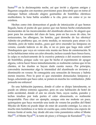 Suma[32] en la decimoquinta noche, así que invité a algunos amigos y
llegamos cargados con nuestras provisiones para descubrir que en torno al
estanque habían colocado alegres guirnaldas de bombillas eléctricas
multicolores; la luna había acudido a la cita, pero era como si ya no
existiera.
Hechos como éste demuestran el grado de intoxicación al que hemos
llegado, hasta el punto de que parece que nos hemos hecho extrañamente
inconscientes de los inconvenientes del alambrado abusivo. Se alegará que
peor para los amantes del claro de luna, pero en las casas de citas, los
restaurantes, los albergues, los hoteles, ¡qué derroche de luz eléctrica!
Admito sin problema que, en cierta medida, es necesaria para atraer a la
clientela, pero de todos modos, ¿para qué sirve encender las lámparas en
verano, cuando todavía es de día, si no es para que haga más calor?
Dondequiera que vaya en verano esta manía me llena de consternación. Si
en las habitaciones reina un calor absurdo, incluso cuando hace fresco fuera,
la culpa es exclusivamente de la excesiva potencia o del excesivo número
de bombillas, porque cada vez que he hecho el experimento de apagar
alguna, volvía hacer fresco inmediatamente; es realmente curioso que ni los
clientes, ni los dueños se hayan dado cuenta nunca. Por principio,
convendría incrementar algo la intensidad del alumbrado en invierno y
disminuirlo en verano. Se conseguiría una sensación de frescura y habría
menos insectos. Pero lo peor es que encienden demasiadas lámparas y
luego, aduciendo que hace calor, se ponen en marcha los ventiladores. ¡Sólo
pensarlo me enfurece!
En una habitación japonesa, donde el calor se disipa lateralmente, se
puede en último extremo aguantar, pero en una habitación de hotel de
estilo occidental, donde el aire no circula bien, cuyos suelos, paredes y
techos irradian por toda partes el calor almacenado, es realmente
insoportable. Para citar un ejemplo, aunque esto me moleste un poco,
quienquiera que haya recorrido una tarde de verano los pasillos del Hotel
Miyako de Kioto no puede dejar de estar de acuerdo conmigo. La cosa es
mucho más fastidiosa si se tiene en cuenta que, como forma una especie de
terraza frente al norte, hay desde ahí una vista panorámica sobre el Monte
Hiei[33], el Monte Nyoi[34], la torre de pisos y el bosque de Kurodani[35] y las
 