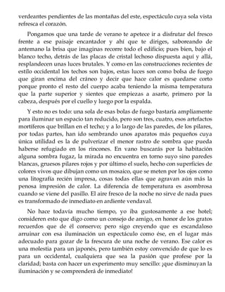 verdeantes pendientes de las montañas del este, espectáculo cuya sola vista
refresca el corazón.
Pongamos que una tarde de verano te apetece ir a disfrutar del fresco
frente a ese paisaje encantador y ahí que te diriges, saboreando de
antemano la brisa que imaginas recorre todo el edificio; pues bien, bajo el
blanco techo, detrás de las placas de cristal lechoso dispuesta aquí y allá,
resplandecen unas luces brutales. Y como en las construcciones recientes de
estilo occidental los techos son bajos, estas luces son como bolsa de fuego
que giran encima del cráneo y decir que hace calor es quedarse corto
porque pronto el resto del cuerpo acaba teniendo la misma temperatura
que la parte superior y sientes que empiezas a asarte, primero por la
cabeza, después por el cuello y luego por la espalda.
Y esto no es todo: una sola de esas bolas de fuego bastaría ampliamente
para iluminar un espacio tan reducido, pero son tres, cuatro, esos artefactos
mortíferos que brillan en el techo; y a lo largo de las paredes, de los pilares,
por todas partes, han ido sembrando unos aparatos más pequeños cuya
única utilidad es la de pulverizar el menor rastro de sombra que pueda
haberse refugiado en los rincones. En vano buscarás por la habitación
alguna sombra fugaz, la mirada no encuentra en torno suyo sino paredes
blancas, gruesos pilares rojos y por último el suelo, hecho con superficies de
colores vivos que dibujan como un mosaico, que se meten por los ojos como
una litografía recién impresa, cosas todas ellas que agravan aún más la
penosa impresión de calor. La diferencia de temperatura es asombrosa
cuando se viene del pasillo. El aire fresco de la noche no sirve de nada pues
es transformado de inmediato en ardiente vendaval.
No hace todavía mucho tiempo, yo iba gustosamente a ese hotel;
consideren esto que digo como un consejo de amigo, en honor de los gratos
recuerdos que de él conservo; pero sigo creyendo que es escandaloso
arruinar con esa iluminación un espectáculo como ése, en el lugar más
adecuado para gozar de la frescura de una noche de verano. Ese calor es
una molestia para un japonés, pero también estoy convencido de que lo es
para un occidental, cualquiera que sea la pasión que profese por la
claridad; basta con hacer un experimento muy sencillo: ¡que disminuyan la
iluminación y se comprenderá de inmediato!
 