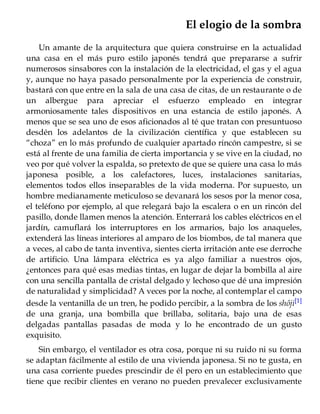 El elogio de la sombra
Un amante de la arquitectura que quiera construirse en la actualidad
una casa en el más puro estilo japonés tendrá que prepararse a sufrir
numerosos sinsabores con la instalación de la electricidad, el gas y el agua
y, aunque no haya pasado personalmente por la experiencia de construir,
bastará con que entre en la sala de una casa de citas, de un restaurante o de
un albergue para apreciar el esfuerzo empleado en integrar
armoniosamente tales dispositivos en una estancia de estilo japonés. A
menos que se sea uno de esos aficionados al té que tratan con presuntuoso
desdén los adelantos de la civilización científica y que establecen su
“choza” en lo más profundo de cualquier apartado rincón campestre, si se
está al frente de una familia de cierta importancia y se vive en la ciudad, no
veo por qué volver la espalda, so pretexto de que se quiere una casa lo más
japonesa posible, a los calefactores, luces, instalaciones sanitarias,
elementos todos ellos inseparables de la vida moderna. Por supuesto, un
hombre medianamente meticuloso se devanará los sesos por la menor cosa,
el teléfono por ejemplo, al que relegará bajo la escalera o en un rincón del
pasillo, donde llamen menos la atención. Enterrará los cables eléctricos en el
jardín, camuflará los interruptores en los armarios, bajo los anaqueles,
extenderá las líneas interiores al amparo de los biombos, de tal manera que
a veces, al cabo de tanta inventiva, sientes cierta irritación ante ese derroche
de artificio. Una lámpara eléctrica es ya algo familiar a nuestros ojos,
¿entonces para qué esas medias tintas, en lugar de dejar la bombilla al aire
con una sencilla pantalla de cristal delgado y lechoso que dé una impresión
de naturalidad y simplicidad? A veces por la noche, al contemplar el campo
desde la ventanilla de un tren, he podido percibir, a la sombra de los shôji[1]
de una granja, una bombilla que brillaba, solitaria, bajo una de esas
delgadas pantallas pasadas de moda y lo he encontrado de un gusto
exquisito.
Sin embargo, el ventilador es otra cosa, porque ni su ruido ni su forma
se adaptan fácilmente al estilo de una vivienda japonesa. Si no te gusta, en
una casa corriente puedes prescindir de él pero en un establecimiento que
tiene que recibir clientes en verano no pueden prevalecer exclusivamente
 