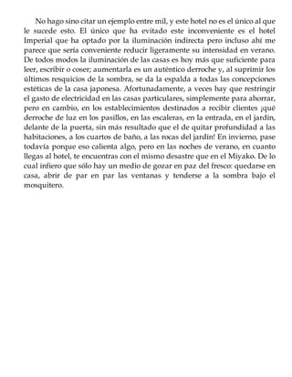 No hago sino citar un ejemplo entre mil, y este hotel no es el único al que
le sucede esto. El único que ha evitado este inconveniente es el hotel
Imperial que ha optado por la iluminación indirecta pero incluso ahí me
parece que sería conveniente reducir ligeramente su intensidad en verano.
De todos modos la iluminación de las casas es hoy más que suficiente para
leer, escribir o coser; aumentarla es un auténtico derroche y, al suprimir los
últimos resquicios de la sombra, se da la espalda a todas las concepciones
estéticas de la casa japonesa. Afortunadamente, a veces hay que restringir
el gasto de electricidad en las casas particulares, simplemente para ahorrar,
pero en cambio, en los establecimientos destinados a recibir clientes ¡qué
derroche de luz en los pasillos, en las escaleras, en la entrada, en el jardín,
delante de la puerta, sin más resultado que el de quitar profundidad a las
habitaciones, a los cuartos de baño, a las rocas del jardín! En invierno, pase
todavía porque eso calienta algo, pero en las noches de verano, en cuanto
llegas al hotel, te encuentras con el mismo desastre que en el Miyako. De lo
cual infiero que sólo hay un medio de gozar en paz del fresco: quedarse en
casa, abrir de par en par las ventanas y tenderse a la sombra bajo el
mosquitero.
 
